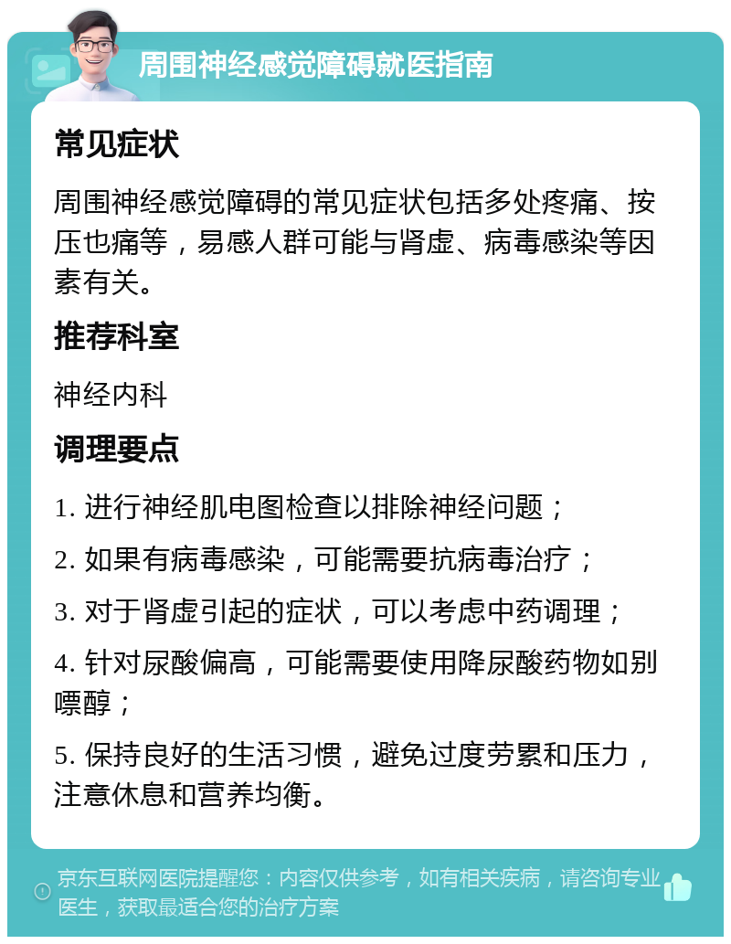 周围神经感觉障碍就医指南 常见症状 周围神经感觉障碍的常见症状包括多处疼痛、按压也痛等，易感人群可能与肾虚、病毒感染等因素有关。 推荐科室 神经内科 调理要点 1. 进行神经肌电图检查以排除神经问题； 2. 如果有病毒感染，可能需要抗病毒治疗； 3. 对于肾虚引起的症状，可以考虑中药调理； 4. 针对尿酸偏高，可能需要使用降尿酸药物如别嘌醇； 5. 保持良好的生活习惯，避免过度劳累和压力，注意休息和营养均衡。