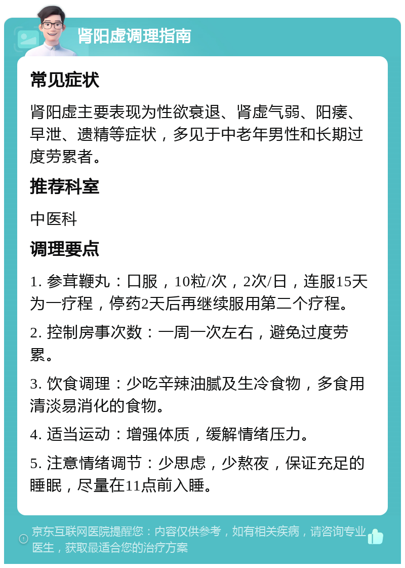 肾阳虚调理指南 常见症状 肾阳虚主要表现为性欲衰退、肾虚气弱、阳痿、早泄、遗精等症状，多见于中老年男性和长期过度劳累者。 推荐科室 中医科 调理要点 1. 参茸鞭丸：口服，10粒/次，2次/日，连服15天为一疗程，停药2天后再继续服用第二个疗程。 2. 控制房事次数：一周一次左右，避免过度劳累。 3. 饮食调理：少吃辛辣油腻及生冷食物，多食用清淡易消化的食物。 4. 适当运动：增强体质，缓解情绪压力。 5. 注意情绪调节：少思虑，少熬夜，保证充足的睡眠，尽量在11点前入睡。