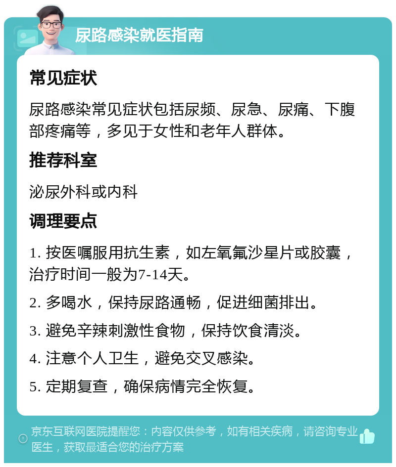 尿路感染就医指南 常见症状 尿路感染常见症状包括尿频、尿急、尿痛、下腹部疼痛等，多见于女性和老年人群体。 推荐科室 泌尿外科或内科 调理要点 1. 按医嘱服用抗生素，如左氧氟沙星片或胶囊，治疗时间一般为7-14天。 2. 多喝水，保持尿路通畅，促进细菌排出。 3. 避免辛辣刺激性食物，保持饮食清淡。 4. 注意个人卫生，避免交叉感染。 5. 定期复查，确保病情完全恢复。