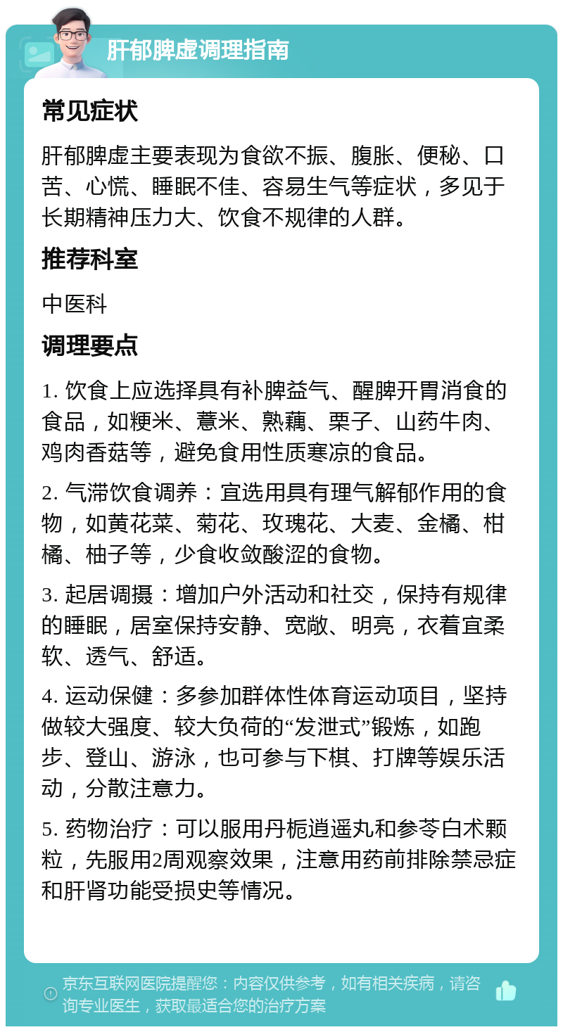 肝郁脾虚调理指南 常见症状 肝郁脾虚主要表现为食欲不振、腹胀、便秘、口苦、心慌、睡眠不佳、容易生气等症状，多见于长期精神压力大、饮食不规律的人群。 推荐科室 中医科 调理要点 1. 饮食上应选择具有补脾益气、醒脾开胃消食的食品，如粳米、薏米、熟藕、栗子、山药牛肉、鸡肉香菇等，避免食用性质寒凉的食品。 2. 气滞饮食调养：宜选用具有理气解郁作用的食物，如黄花菜、菊花、玫瑰花、大麦、金橘、柑橘、柚子等，少食收敛酸涩的食物。 3. 起居调摄：增加户外活动和社交，保持有规律的睡眠，居室保持安静、宽敞、明亮，衣着宜柔软、透气、舒适。 4. 运动保健：多参加群体性体育运动项目，坚持做较大强度、较大负荷的“发泄式”锻炼，如跑步、登山、游泳，也可参与下棋、打牌等娱乐活动，分散注意力。 5. 药物治疗：可以服用丹栀逍遥丸和参苓白术颗粒，先服用2周观察效果，注意用药前排除禁忌症和肝肾功能受损史等情况。