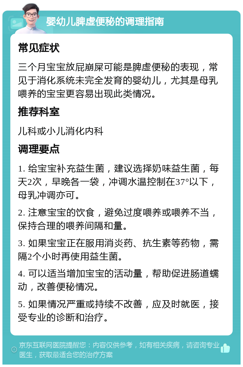 婴幼儿脾虚便秘的调理指南 常见症状 三个月宝宝放屁崩屎可能是脾虚便秘的表现，常见于消化系统未完全发育的婴幼儿，尤其是母乳喂养的宝宝更容易出现此类情况。 推荐科室 儿科或小儿消化内科 调理要点 1. 给宝宝补充益生菌，建议选择奶味益生菌，每天2次，早晚各一袋，冲调水温控制在37°以下，母乳冲调亦可。 2. 注意宝宝的饮食，避免过度喂养或喂养不当，保持合理的喂养间隔和量。 3. 如果宝宝正在服用消炎药、抗生素等药物，需隔2个小时再使用益生菌。 4. 可以适当增加宝宝的活动量，帮助促进肠道蠕动，改善便秘情况。 5. 如果情况严重或持续不改善，应及时就医，接受专业的诊断和治疗。