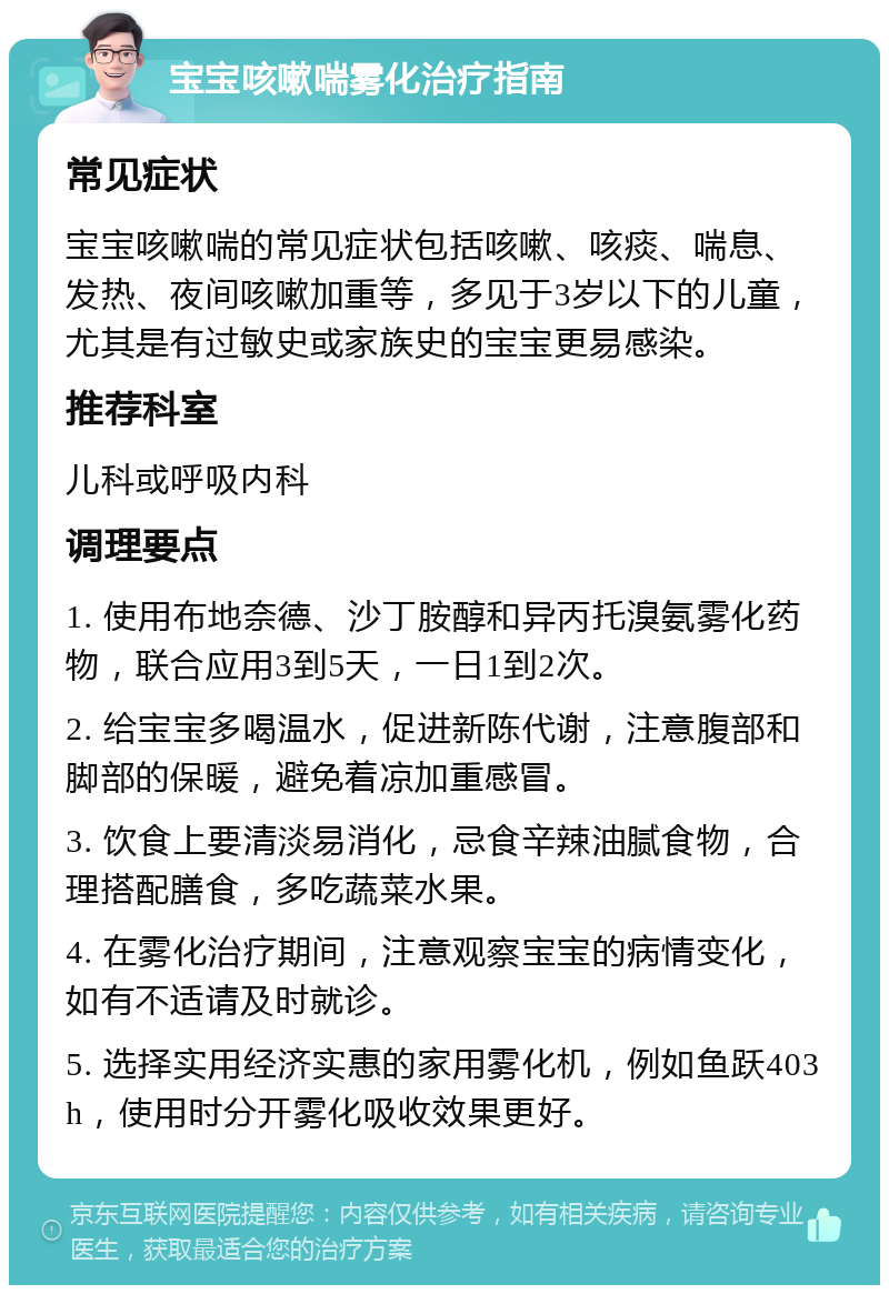 宝宝咳嗽喘雾化治疗指南 常见症状 宝宝咳嗽喘的常见症状包括咳嗽、咳痰、喘息、发热、夜间咳嗽加重等，多见于3岁以下的儿童，尤其是有过敏史或家族史的宝宝更易感染。 推荐科室 儿科或呼吸内科 调理要点 1. 使用布地奈德、沙丁胺醇和异丙托溴氨雾化药物，联合应用3到5天，一日1到2次。 2. 给宝宝多喝温水，促进新陈代谢，注意腹部和脚部的保暖，避免着凉加重感冒。 3. 饮食上要清淡易消化，忌食辛辣油腻食物，合理搭配膳食，多吃蔬菜水果。 4. 在雾化治疗期间，注意观察宝宝的病情变化，如有不适请及时就诊。 5. 选择实用经济实惠的家用雾化机，例如鱼跃403h，使用时分开雾化吸收效果更好。