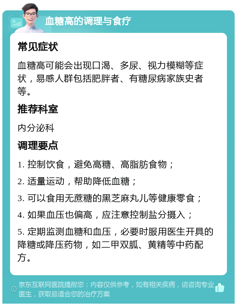 血糖高的调理与食疗 常见症状 血糖高可能会出现口渴、多尿、视力模糊等症状，易感人群包括肥胖者、有糖尿病家族史者等。 推荐科室 内分泌科 调理要点 1. 控制饮食，避免高糖、高脂肪食物； 2. 适量运动，帮助降低血糖； 3. 可以食用无蔗糖的黑芝麻丸儿等健康零食； 4. 如果血压也偏高，应注意控制盐分摄入； 5. 定期监测血糖和血压，必要时服用医生开具的降糖或降压药物，如二甲双胍、黄精等中药配方。