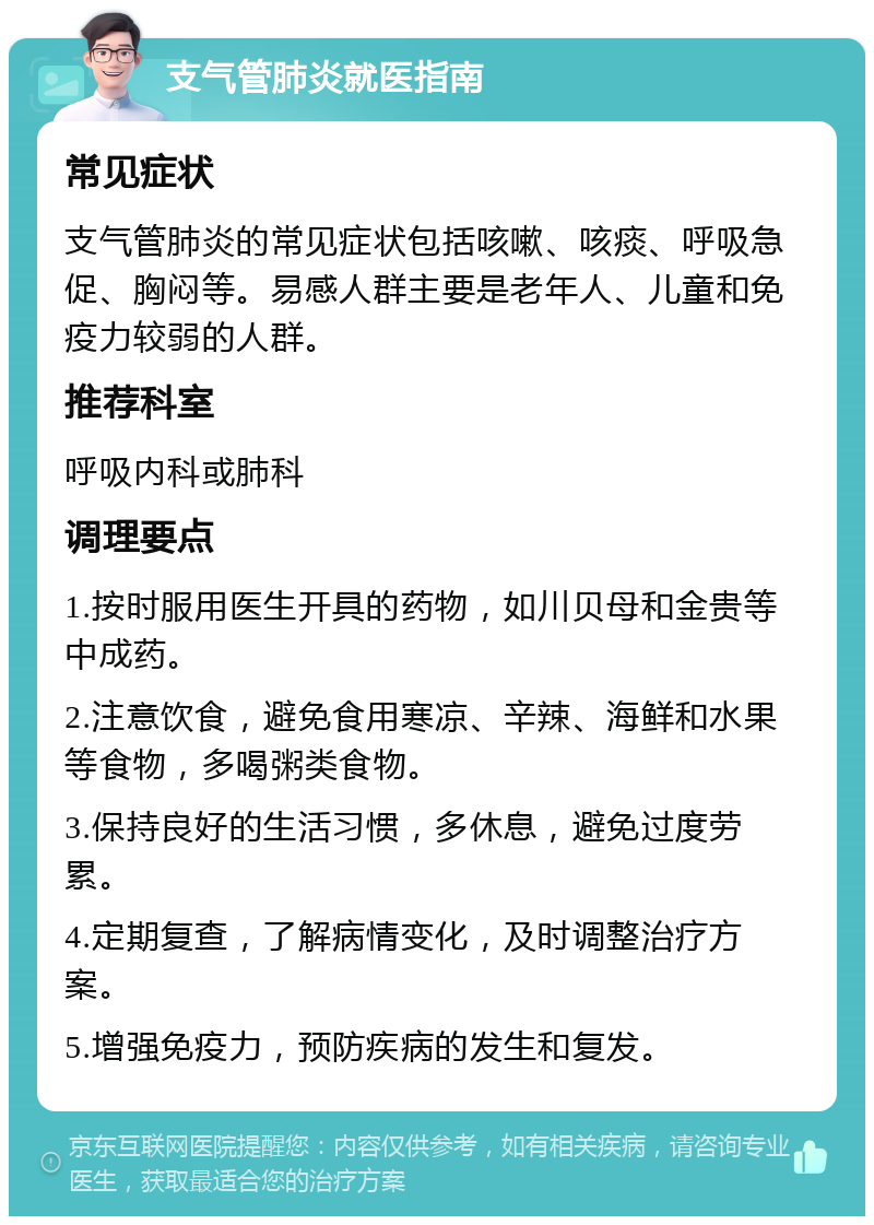 支气管肺炎就医指南 常见症状 支气管肺炎的常见症状包括咳嗽、咳痰、呼吸急促、胸闷等。易感人群主要是老年人、儿童和免疫力较弱的人群。 推荐科室 呼吸内科或肺科 调理要点 1.按时服用医生开具的药物，如川贝母和金贵等中成药。 2.注意饮食，避免食用寒凉、辛辣、海鲜和水果等食物，多喝粥类食物。 3.保持良好的生活习惯，多休息，避免过度劳累。 4.定期复查，了解病情变化，及时调整治疗方案。 5.增强免疫力，预防疾病的发生和复发。