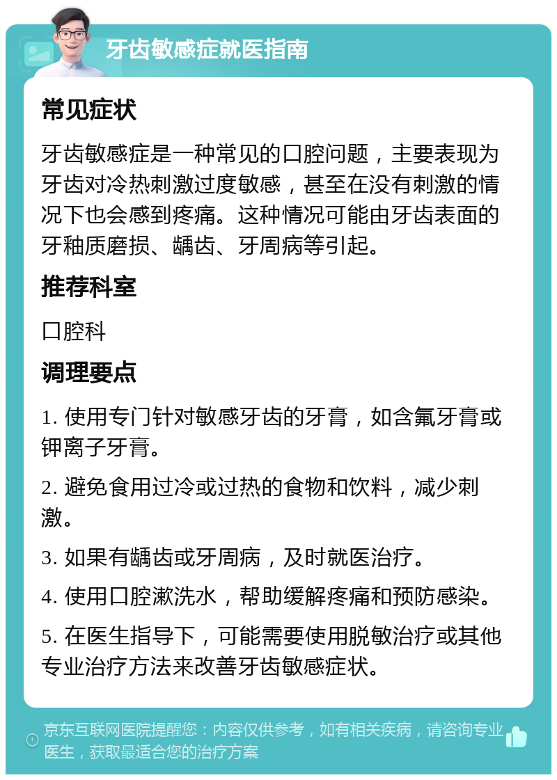 牙齿敏感症就医指南 常见症状 牙齿敏感症是一种常见的口腔问题，主要表现为牙齿对冷热刺激过度敏感，甚至在没有刺激的情况下也会感到疼痛。这种情况可能由牙齿表面的牙釉质磨损、龋齿、牙周病等引起。 推荐科室 口腔科 调理要点 1. 使用专门针对敏感牙齿的牙膏，如含氟牙膏或钾离子牙膏。 2. 避免食用过冷或过热的食物和饮料，减少刺激。 3. 如果有龋齿或牙周病，及时就医治疗。 4. 使用口腔漱洗水，帮助缓解疼痛和预防感染。 5. 在医生指导下，可能需要使用脱敏治疗或其他专业治疗方法来改善牙齿敏感症状。