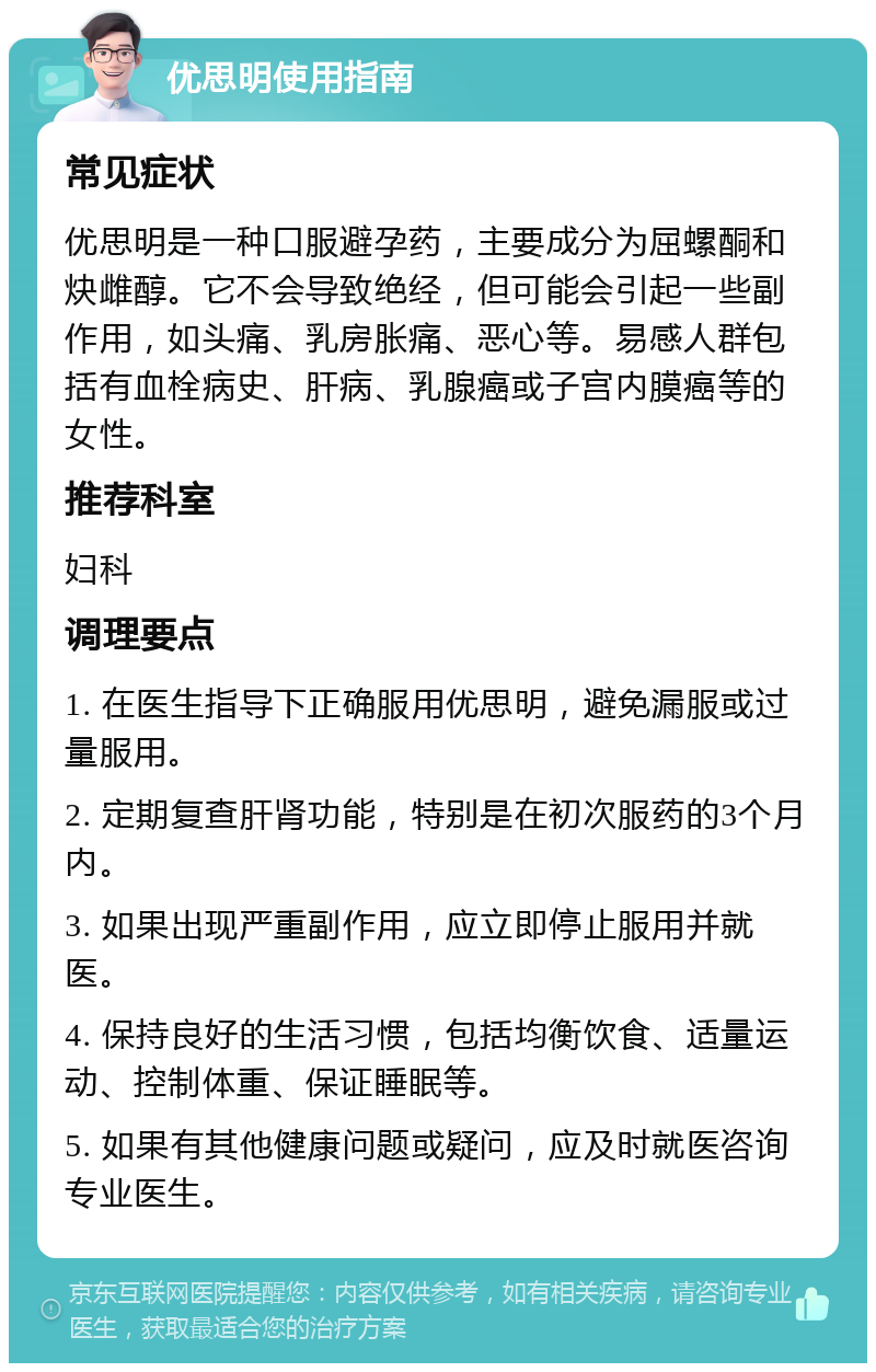 优思明使用指南 常见症状 优思明是一种口服避孕药，主要成分为屈螺酮和炔雌醇。它不会导致绝经，但可能会引起一些副作用，如头痛、乳房胀痛、恶心等。易感人群包括有血栓病史、肝病、乳腺癌或子宫内膜癌等的女性。 推荐科室 妇科 调理要点 1. 在医生指导下正确服用优思明，避免漏服或过量服用。 2. 定期复查肝肾功能，特别是在初次服药的3个月内。 3. 如果出现严重副作用，应立即停止服用并就医。 4. 保持良好的生活习惯，包括均衡饮食、适量运动、控制体重、保证睡眠等。 5. 如果有其他健康问题或疑问，应及时就医咨询专业医生。