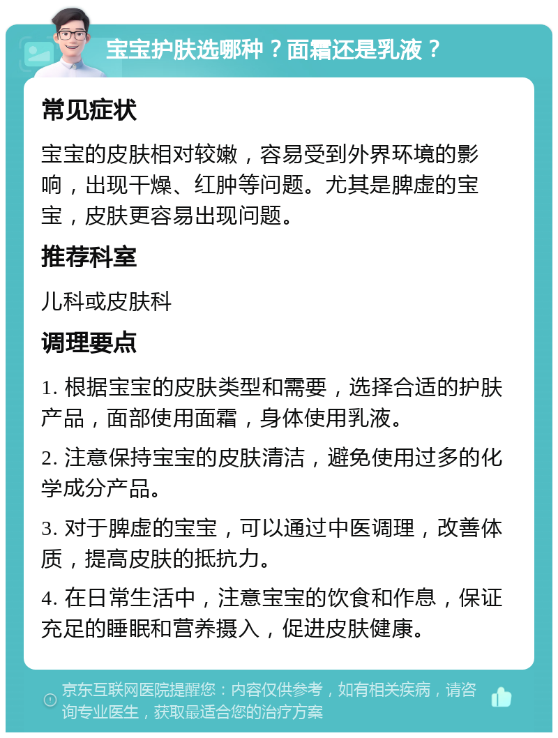 宝宝护肤选哪种？面霜还是乳液？ 常见症状 宝宝的皮肤相对较嫩，容易受到外界环境的影响，出现干燥、红肿等问题。尤其是脾虚的宝宝，皮肤更容易出现问题。 推荐科室 儿科或皮肤科 调理要点 1. 根据宝宝的皮肤类型和需要，选择合适的护肤产品，面部使用面霜，身体使用乳液。 2. 注意保持宝宝的皮肤清洁，避免使用过多的化学成分产品。 3. 对于脾虚的宝宝，可以通过中医调理，改善体质，提高皮肤的抵抗力。 4. 在日常生活中，注意宝宝的饮食和作息，保证充足的睡眠和营养摄入，促进皮肤健康。