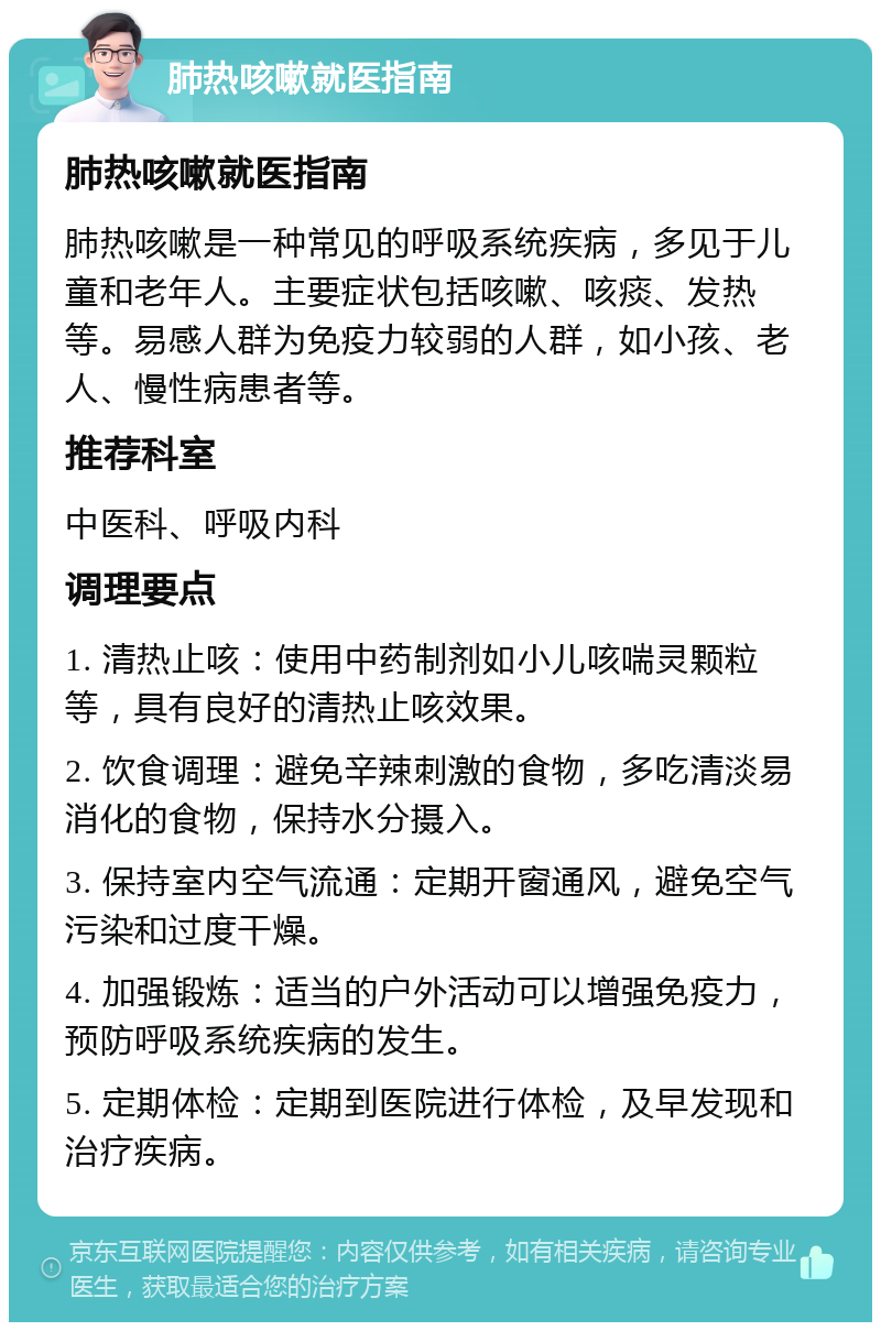 肺热咳嗽就医指南 肺热咳嗽就医指南 肺热咳嗽是一种常见的呼吸系统疾病，多见于儿童和老年人。主要症状包括咳嗽、咳痰、发热等。易感人群为免疫力较弱的人群，如小孩、老人、慢性病患者等。 推荐科室 中医科、呼吸内科 调理要点 1. 清热止咳：使用中药制剂如小儿咳喘灵颗粒等，具有良好的清热止咳效果。 2. 饮食调理：避免辛辣刺激的食物，多吃清淡易消化的食物，保持水分摄入。 3. 保持室内空气流通：定期开窗通风，避免空气污染和过度干燥。 4. 加强锻炼：适当的户外活动可以增强免疫力，预防呼吸系统疾病的发生。 5. 定期体检：定期到医院进行体检，及早发现和治疗疾病。