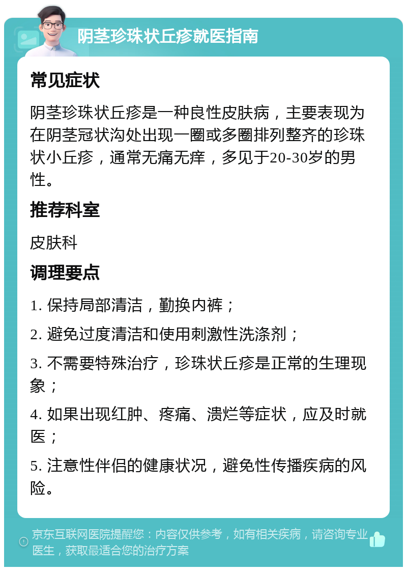 阴茎珍珠状丘疹就医指南 常见症状 阴茎珍珠状丘疹是一种良性皮肤病，主要表现为在阴茎冠状沟处出现一圈或多圈排列整齐的珍珠状小丘疹，通常无痛无痒，多见于20-30岁的男性。 推荐科室 皮肤科 调理要点 1. 保持局部清洁，勤换内裤； 2. 避免过度清洁和使用刺激性洗涤剂； 3. 不需要特殊治疗，珍珠状丘疹是正常的生理现象； 4. 如果出现红肿、疼痛、溃烂等症状，应及时就医； 5. 注意性伴侣的健康状况，避免性传播疾病的风险。