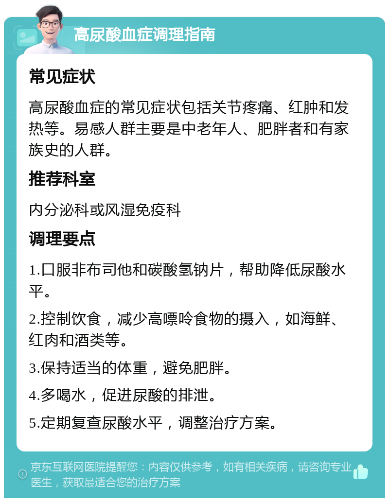 高尿酸血症调理指南 常见症状 高尿酸血症的常见症状包括关节疼痛、红肿和发热等。易感人群主要是中老年人、肥胖者和有家族史的人群。 推荐科室 内分泌科或风湿免疫科 调理要点 1.口服非布司他和碳酸氢钠片，帮助降低尿酸水平。 2.控制饮食，减少高嘌呤食物的摄入，如海鲜、红肉和酒类等。 3.保持适当的体重，避免肥胖。 4.多喝水，促进尿酸的排泄。 5.定期复查尿酸水平，调整治疗方案。