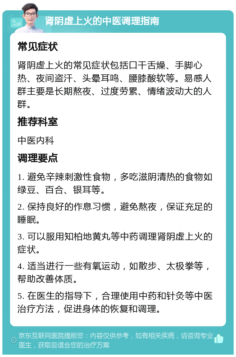 肾阴虚上火的中医调理指南 常见症状 肾阴虚上火的常见症状包括口干舌燥、手脚心热、夜间盗汗、头晕耳鸣、腰膝酸软等。易感人群主要是长期熬夜、过度劳累、情绪波动大的人群。 推荐科室 中医内科 调理要点 1. 避免辛辣刺激性食物，多吃滋阴清热的食物如绿豆、百合、银耳等。 2. 保持良好的作息习惯，避免熬夜，保证充足的睡眠。 3. 可以服用知柏地黄丸等中药调理肾阴虚上火的症状。 4. 适当进行一些有氧运动，如散步、太极拳等，帮助改善体质。 5. 在医生的指导下，合理使用中药和针灸等中医治疗方法，促进身体的恢复和调理。