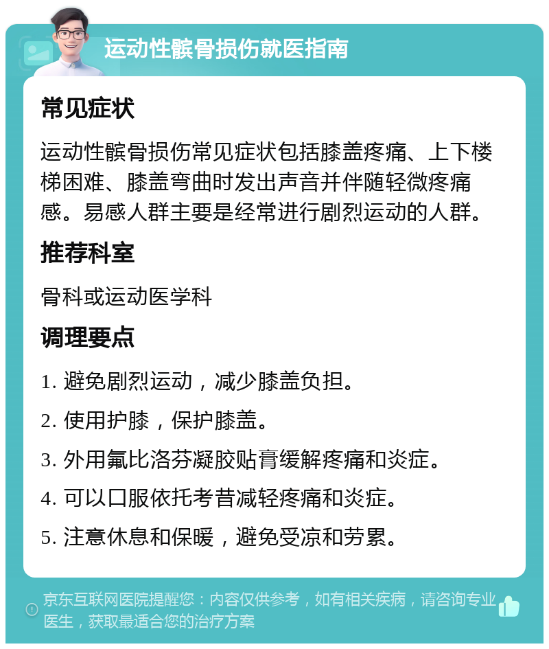 运动性髌骨损伤就医指南 常见症状 运动性髌骨损伤常见症状包括膝盖疼痛、上下楼梯困难、膝盖弯曲时发出声音并伴随轻微疼痛感。易感人群主要是经常进行剧烈运动的人群。 推荐科室 骨科或运动医学科 调理要点 1. 避免剧烈运动，减少膝盖负担。 2. 使用护膝，保护膝盖。 3. 外用氟比洛芬凝胶贴膏缓解疼痛和炎症。 4. 可以口服依托考昔减轻疼痛和炎症。 5. 注意休息和保暖，避免受凉和劳累。