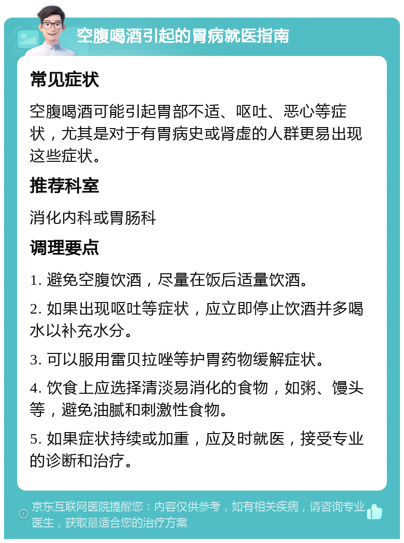 空腹喝酒引起的胃病就医指南 常见症状 空腹喝酒可能引起胃部不适、呕吐、恶心等症状，尤其是对于有胃病史或肾虚的人群更易出现这些症状。 推荐科室 消化内科或胃肠科 调理要点 1. 避免空腹饮酒，尽量在饭后适量饮酒。 2. 如果出现呕吐等症状，应立即停止饮酒并多喝水以补充水分。 3. 可以服用雷贝拉唑等护胃药物缓解症状。 4. 饮食上应选择清淡易消化的食物，如粥、馒头等，避免油腻和刺激性食物。 5. 如果症状持续或加重，应及时就医，接受专业的诊断和治疗。