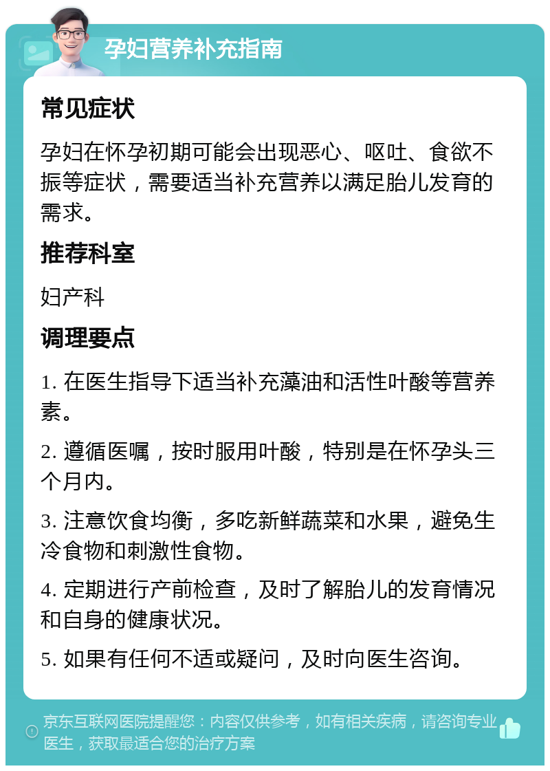 孕妇营养补充指南 常见症状 孕妇在怀孕初期可能会出现恶心、呕吐、食欲不振等症状，需要适当补充营养以满足胎儿发育的需求。 推荐科室 妇产科 调理要点 1. 在医生指导下适当补充藻油和活性叶酸等营养素。 2. 遵循医嘱，按时服用叶酸，特别是在怀孕头三个月内。 3. 注意饮食均衡，多吃新鲜蔬菜和水果，避免生冷食物和刺激性食物。 4. 定期进行产前检查，及时了解胎儿的发育情况和自身的健康状况。 5. 如果有任何不适或疑问，及时向医生咨询。