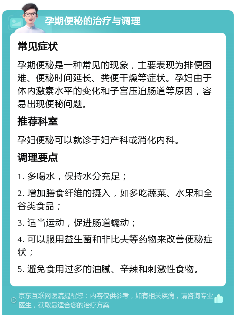 孕期便秘的治疗与调理 常见症状 孕期便秘是一种常见的现象，主要表现为排便困难、便秘时间延长、粪便干燥等症状。孕妇由于体内激素水平的变化和子宫压迫肠道等原因，容易出现便秘问题。 推荐科室 孕妇便秘可以就诊于妇产科或消化内科。 调理要点 1. 多喝水，保持水分充足； 2. 增加膳食纤维的摄入，如多吃蔬菜、水果和全谷类食品； 3. 适当运动，促进肠道蠕动； 4. 可以服用益生菌和非比夫等药物来改善便秘症状； 5. 避免食用过多的油腻、辛辣和刺激性食物。