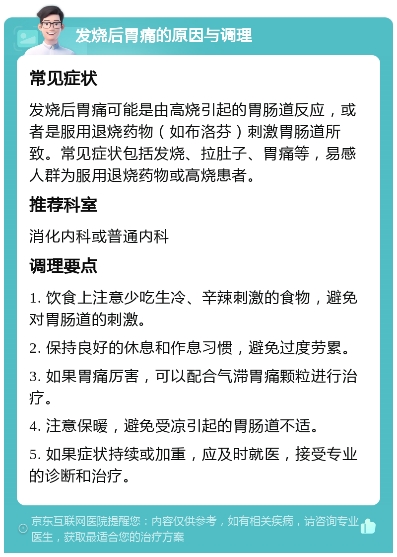 发烧后胃痛的原因与调理 常见症状 发烧后胃痛可能是由高烧引起的胃肠道反应，或者是服用退烧药物（如布洛芬）刺激胃肠道所致。常见症状包括发烧、拉肚子、胃痛等，易感人群为服用退烧药物或高烧患者。 推荐科室 消化内科或普通内科 调理要点 1. 饮食上注意少吃生冷、辛辣刺激的食物，避免对胃肠道的刺激。 2. 保持良好的休息和作息习惯，避免过度劳累。 3. 如果胃痛厉害，可以配合气滞胃痛颗粒进行治疗。 4. 注意保暖，避免受凉引起的胃肠道不适。 5. 如果症状持续或加重，应及时就医，接受专业的诊断和治疗。