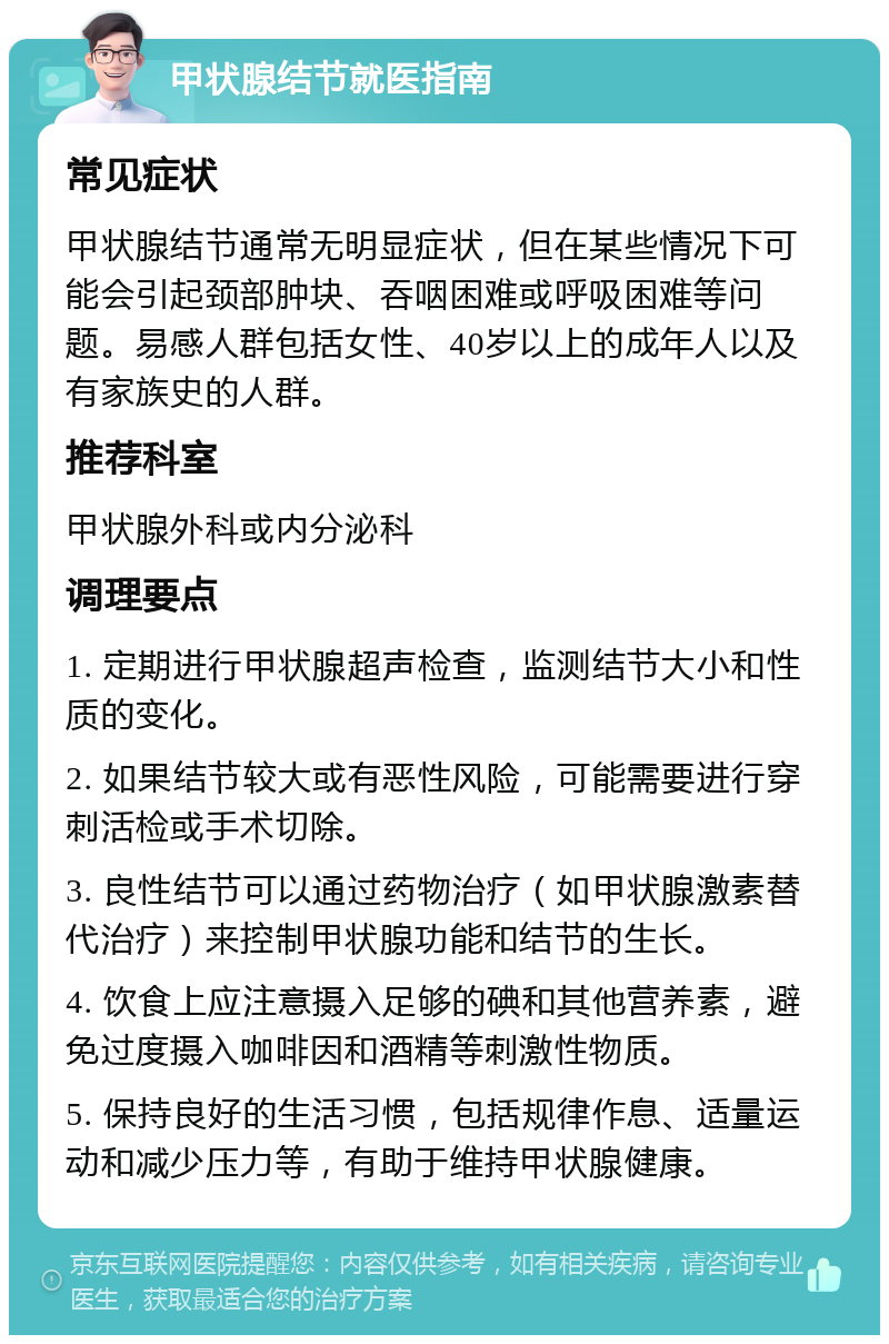 甲状腺结节就医指南 常见症状 甲状腺结节通常无明显症状，但在某些情况下可能会引起颈部肿块、吞咽困难或呼吸困难等问题。易感人群包括女性、40岁以上的成年人以及有家族史的人群。 推荐科室 甲状腺外科或内分泌科 调理要点 1. 定期进行甲状腺超声检查，监测结节大小和性质的变化。 2. 如果结节较大或有恶性风险，可能需要进行穿刺活检或手术切除。 3. 良性结节可以通过药物治疗（如甲状腺激素替代治疗）来控制甲状腺功能和结节的生长。 4. 饮食上应注意摄入足够的碘和其他营养素，避免过度摄入咖啡因和酒精等刺激性物质。 5. 保持良好的生活习惯，包括规律作息、适量运动和减少压力等，有助于维持甲状腺健康。