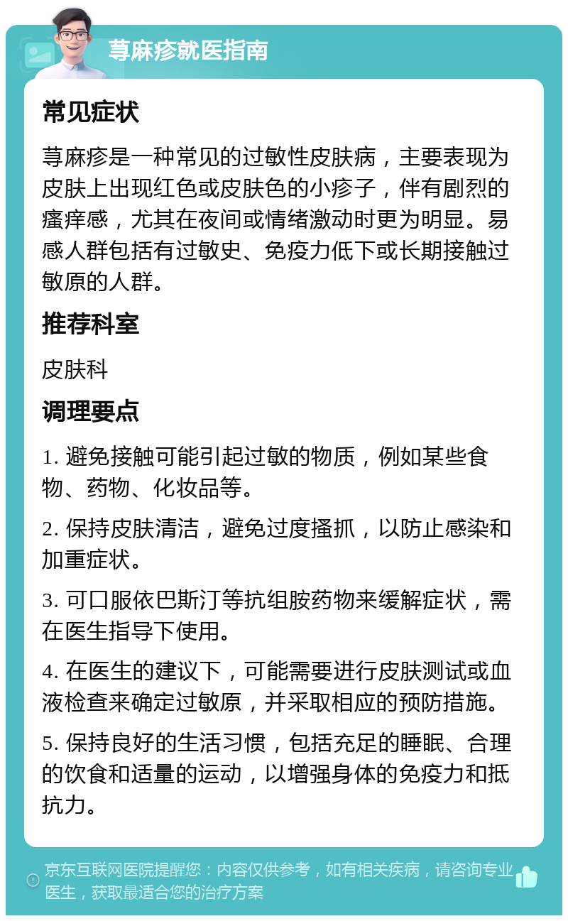 荨麻疹就医指南 常见症状 荨麻疹是一种常见的过敏性皮肤病，主要表现为皮肤上出现红色或皮肤色的小疹子，伴有剧烈的瘙痒感，尤其在夜间或情绪激动时更为明显。易感人群包括有过敏史、免疫力低下或长期接触过敏原的人群。 推荐科室 皮肤科 调理要点 1. 避免接触可能引起过敏的物质，例如某些食物、药物、化妆品等。 2. 保持皮肤清洁，避免过度搔抓，以防止感染和加重症状。 3. 可口服依巴斯汀等抗组胺药物来缓解症状，需在医生指导下使用。 4. 在医生的建议下，可能需要进行皮肤测试或血液检查来确定过敏原，并采取相应的预防措施。 5. 保持良好的生活习惯，包括充足的睡眠、合理的饮食和适量的运动，以增强身体的免疫力和抵抗力。