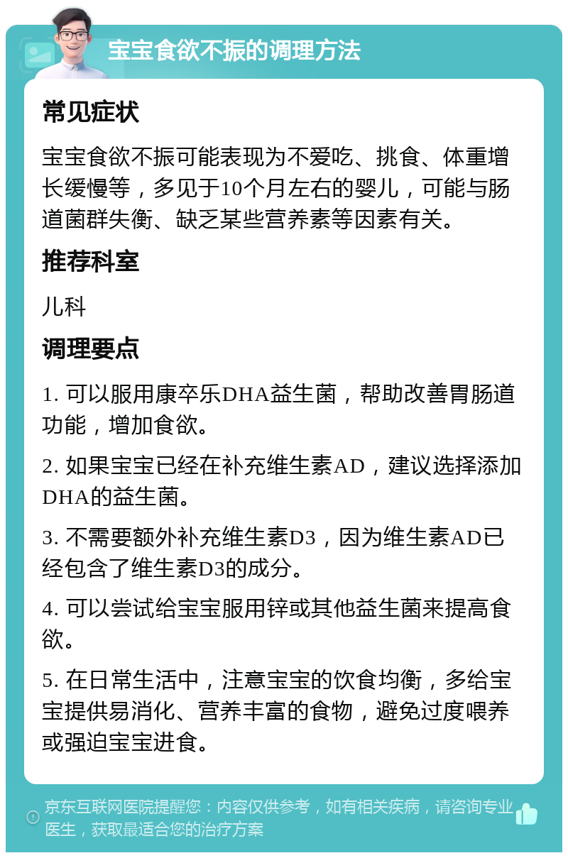 宝宝食欲不振的调理方法 常见症状 宝宝食欲不振可能表现为不爱吃、挑食、体重增长缓慢等，多见于10个月左右的婴儿，可能与肠道菌群失衡、缺乏某些营养素等因素有关。 推荐科室 儿科 调理要点 1. 可以服用康卒乐DHA益生菌，帮助改善胃肠道功能，增加食欲。 2. 如果宝宝已经在补充维生素AD，建议选择添加DHA的益生菌。 3. 不需要额外补充维生素D3，因为维生素AD已经包含了维生素D3的成分。 4. 可以尝试给宝宝服用锌或其他益生菌来提高食欲。 5. 在日常生活中，注意宝宝的饮食均衡，多给宝宝提供易消化、营养丰富的食物，避免过度喂养或强迫宝宝进食。