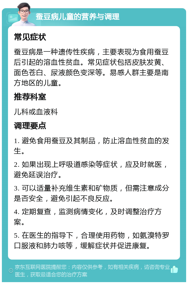 蚕豆病儿童的营养与调理 常见症状 蚕豆病是一种遗传性疾病，主要表现为食用蚕豆后引起的溶血性贫血。常见症状包括皮肤发黄、面色苍白、尿液颜色变深等。易感人群主要是南方地区的儿童。 推荐科室 儿科或血液科 调理要点 1. 避免食用蚕豆及其制品，防止溶血性贫血的发生。 2. 如果出现上呼吸道感染等症状，应及时就医，避免延误治疗。 3. 可以适量补充维生素和矿物质，但需注意成分是否安全，避免引起不良反应。 4. 定期复查，监测病情变化，及时调整治疗方案。 5. 在医生的指导下，合理使用药物，如氨溴特罗口服液和肺力咳等，缓解症状并促进康复。