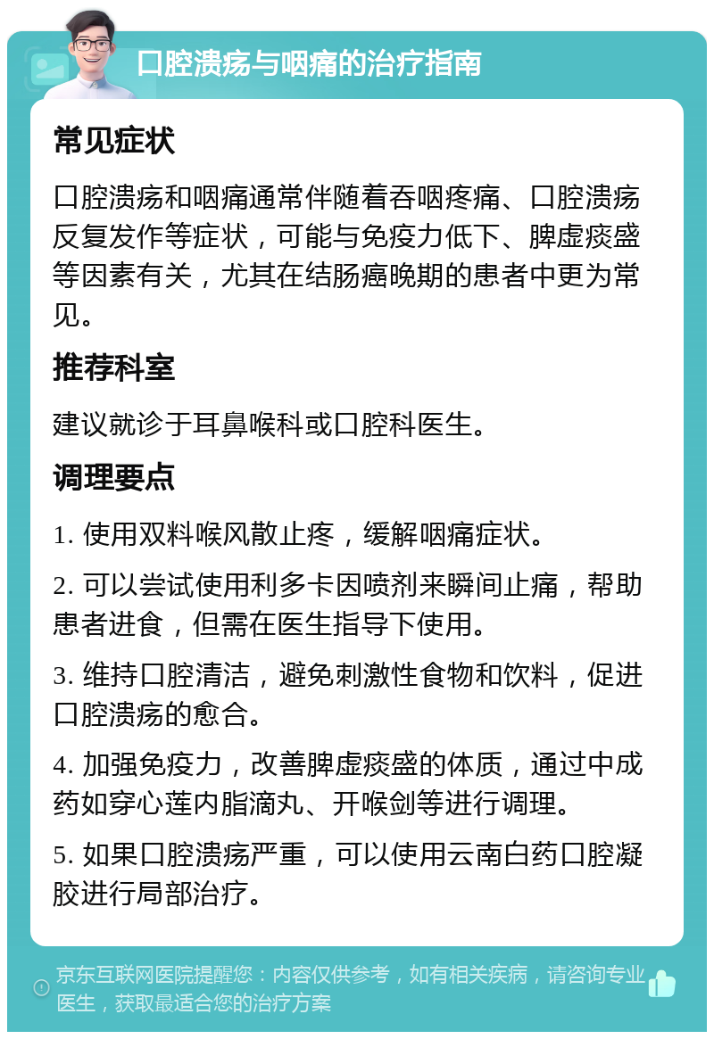 口腔溃疡与咽痛的治疗指南 常见症状 口腔溃疡和咽痛通常伴随着吞咽疼痛、口腔溃疡反复发作等症状，可能与免疫力低下、脾虚痰盛等因素有关，尤其在结肠癌晚期的患者中更为常见。 推荐科室 建议就诊于耳鼻喉科或口腔科医生。 调理要点 1. 使用双料喉风散止疼，缓解咽痛症状。 2. 可以尝试使用利多卡因喷剂来瞬间止痛，帮助患者进食，但需在医生指导下使用。 3. 维持口腔清洁，避免刺激性食物和饮料，促进口腔溃疡的愈合。 4. 加强免疫力，改善脾虚痰盛的体质，通过中成药如穿心莲内脂滴丸、开喉剑等进行调理。 5. 如果口腔溃疡严重，可以使用云南白药口腔凝胶进行局部治疗。