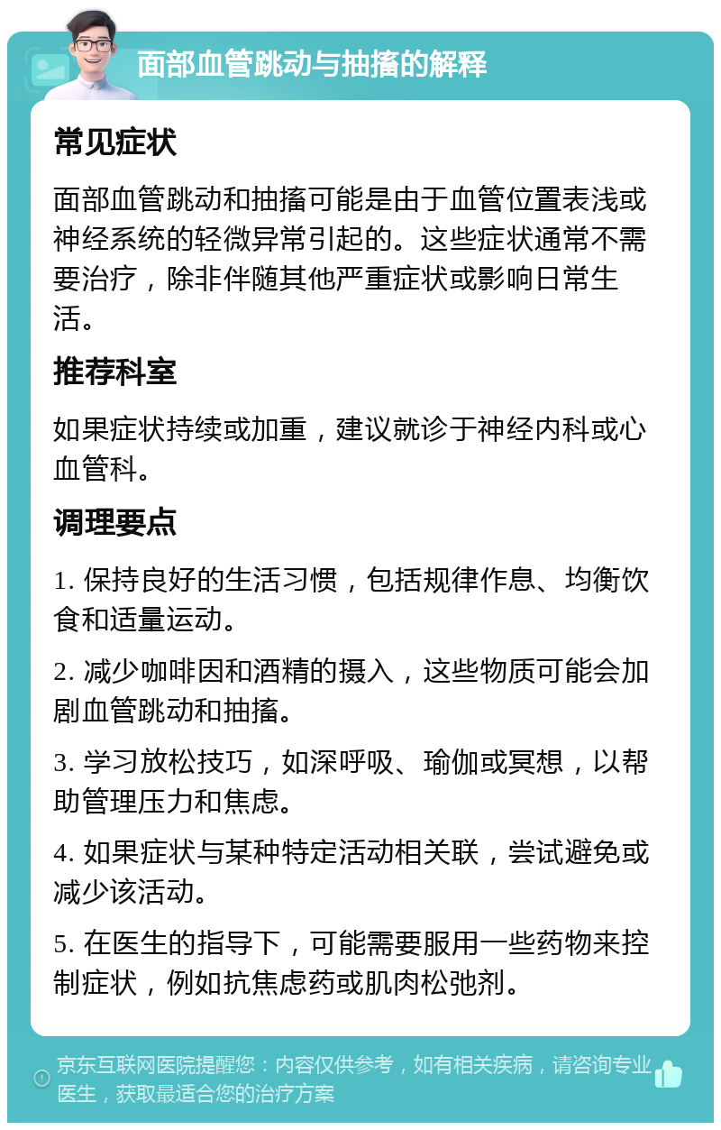 面部血管跳动与抽搐的解释 常见症状 面部血管跳动和抽搐可能是由于血管位置表浅或神经系统的轻微异常引起的。这些症状通常不需要治疗，除非伴随其他严重症状或影响日常生活。 推荐科室 如果症状持续或加重，建议就诊于神经内科或心血管科。 调理要点 1. 保持良好的生活习惯，包括规律作息、均衡饮食和适量运动。 2. 减少咖啡因和酒精的摄入，这些物质可能会加剧血管跳动和抽搐。 3. 学习放松技巧，如深呼吸、瑜伽或冥想，以帮助管理压力和焦虑。 4. 如果症状与某种特定活动相关联，尝试避免或减少该活动。 5. 在医生的指导下，可能需要服用一些药物来控制症状，例如抗焦虑药或肌肉松弛剂。