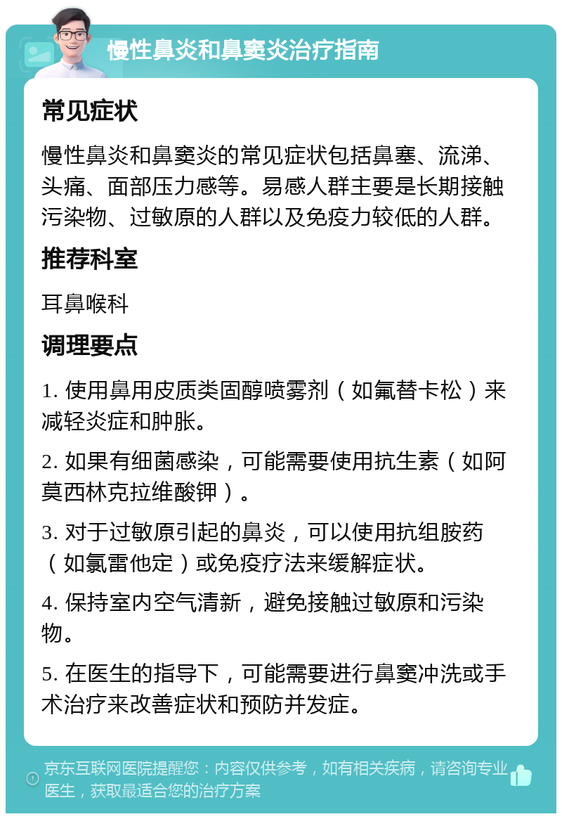 慢性鼻炎和鼻窦炎治疗指南 常见症状 慢性鼻炎和鼻窦炎的常见症状包括鼻塞、流涕、头痛、面部压力感等。易感人群主要是长期接触污染物、过敏原的人群以及免疫力较低的人群。 推荐科室 耳鼻喉科 调理要点 1. 使用鼻用皮质类固醇喷雾剂（如氟替卡松）来减轻炎症和肿胀。 2. 如果有细菌感染，可能需要使用抗生素（如阿莫西林克拉维酸钾）。 3. 对于过敏原引起的鼻炎，可以使用抗组胺药（如氯雷他定）或免疫疗法来缓解症状。 4. 保持室内空气清新，避免接触过敏原和污染物。 5. 在医生的指导下，可能需要进行鼻窦冲洗或手术治疗来改善症状和预防并发症。