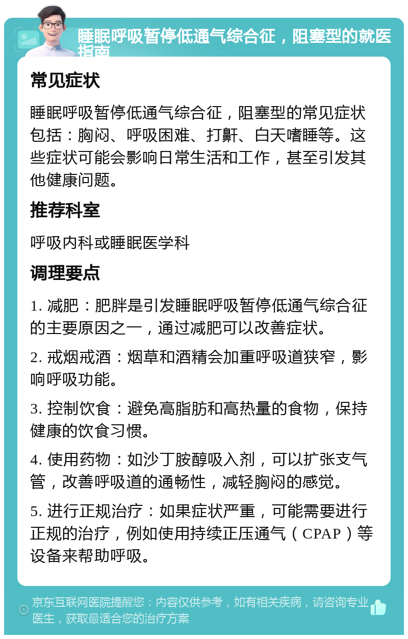 睡眠呼吸暂停低通气综合征，阻塞型的就医指南 常见症状 睡眠呼吸暂停低通气综合征，阻塞型的常见症状包括：胸闷、呼吸困难、打鼾、白天嗜睡等。这些症状可能会影响日常生活和工作，甚至引发其他健康问题。 推荐科室 呼吸内科或睡眠医学科 调理要点 1. 减肥：肥胖是引发睡眠呼吸暂停低通气综合征的主要原因之一，通过减肥可以改善症状。 2. 戒烟戒酒：烟草和酒精会加重呼吸道狭窄，影响呼吸功能。 3. 控制饮食：避免高脂肪和高热量的食物，保持健康的饮食习惯。 4. 使用药物：如沙丁胺醇吸入剂，可以扩张支气管，改善呼吸道的通畅性，减轻胸闷的感觉。 5. 进行正规治疗：如果症状严重，可能需要进行正规的治疗，例如使用持续正压通气（CPAP）等设备来帮助呼吸。