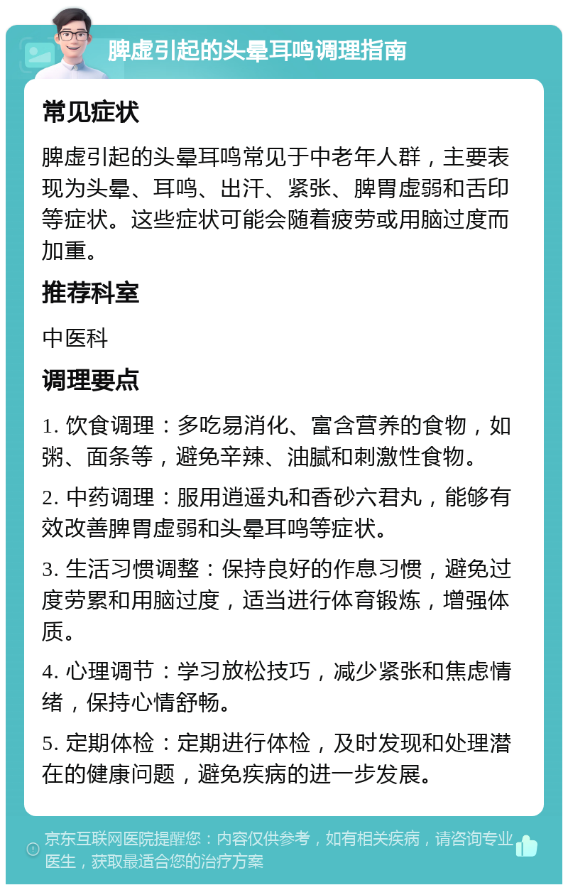 脾虚引起的头晕耳鸣调理指南 常见症状 脾虚引起的头晕耳鸣常见于中老年人群，主要表现为头晕、耳鸣、出汗、紧张、脾胃虚弱和舌印等症状。这些症状可能会随着疲劳或用脑过度而加重。 推荐科室 中医科 调理要点 1. 饮食调理：多吃易消化、富含营养的食物，如粥、面条等，避免辛辣、油腻和刺激性食物。 2. 中药调理：服用逍遥丸和香砂六君丸，能够有效改善脾胃虚弱和头晕耳鸣等症状。 3. 生活习惯调整：保持良好的作息习惯，避免过度劳累和用脑过度，适当进行体育锻炼，增强体质。 4. 心理调节：学习放松技巧，减少紧张和焦虑情绪，保持心情舒畅。 5. 定期体检：定期进行体检，及时发现和处理潜在的健康问题，避免疾病的进一步发展。