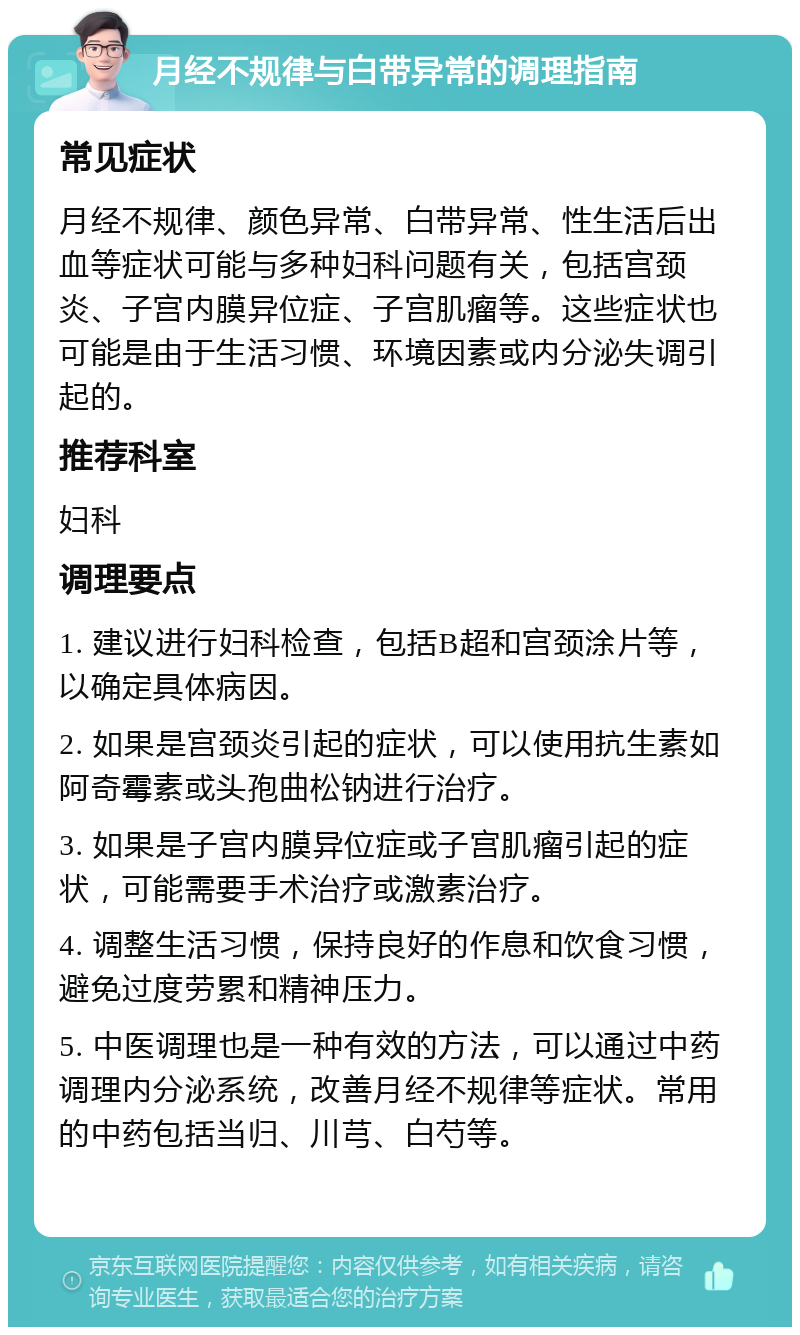 月经不规律与白带异常的调理指南 常见症状 月经不规律、颜色异常、白带异常、性生活后出血等症状可能与多种妇科问题有关，包括宫颈炎、子宫内膜异位症、子宫肌瘤等。这些症状也可能是由于生活习惯、环境因素或内分泌失调引起的。 推荐科室 妇科 调理要点 1. 建议进行妇科检查，包括B超和宫颈涂片等，以确定具体病因。 2. 如果是宫颈炎引起的症状，可以使用抗生素如阿奇霉素或头孢曲松钠进行治疗。 3. 如果是子宫内膜异位症或子宫肌瘤引起的症状，可能需要手术治疗或激素治疗。 4. 调整生活习惯，保持良好的作息和饮食习惯，避免过度劳累和精神压力。 5. 中医调理也是一种有效的方法，可以通过中药调理内分泌系统，改善月经不规律等症状。常用的中药包括当归、川芎、白芍等。