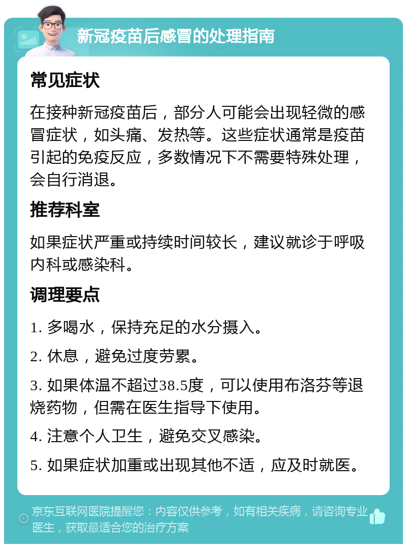 新冠疫苗后感冒的处理指南 常见症状 在接种新冠疫苗后，部分人可能会出现轻微的感冒症状，如头痛、发热等。这些症状通常是疫苗引起的免疫反应，多数情况下不需要特殊处理，会自行消退。 推荐科室 如果症状严重或持续时间较长，建议就诊于呼吸内科或感染科。 调理要点 1. 多喝水，保持充足的水分摄入。 2. 休息，避免过度劳累。 3. 如果体温不超过38.5度，可以使用布洛芬等退烧药物，但需在医生指导下使用。 4. 注意个人卫生，避免交叉感染。 5. 如果症状加重或出现其他不适，应及时就医。