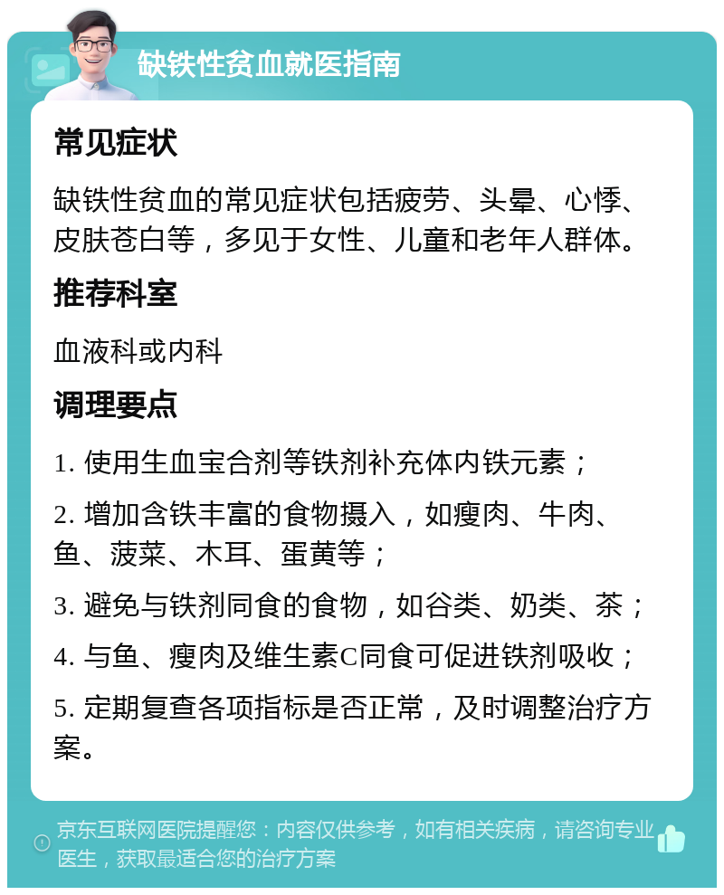 缺铁性贫血就医指南 常见症状 缺铁性贫血的常见症状包括疲劳、头晕、心悸、皮肤苍白等，多见于女性、儿童和老年人群体。 推荐科室 血液科或内科 调理要点 1. 使用生血宝合剂等铁剂补充体内铁元素； 2. 增加含铁丰富的食物摄入，如瘦肉、牛肉、鱼、菠菜、木耳、蛋黄等； 3. 避免与铁剂同食的食物，如谷类、奶类、茶； 4. 与鱼、瘦肉及维生素C同食可促进铁剂吸收； 5. 定期复查各项指标是否正常，及时调整治疗方案。