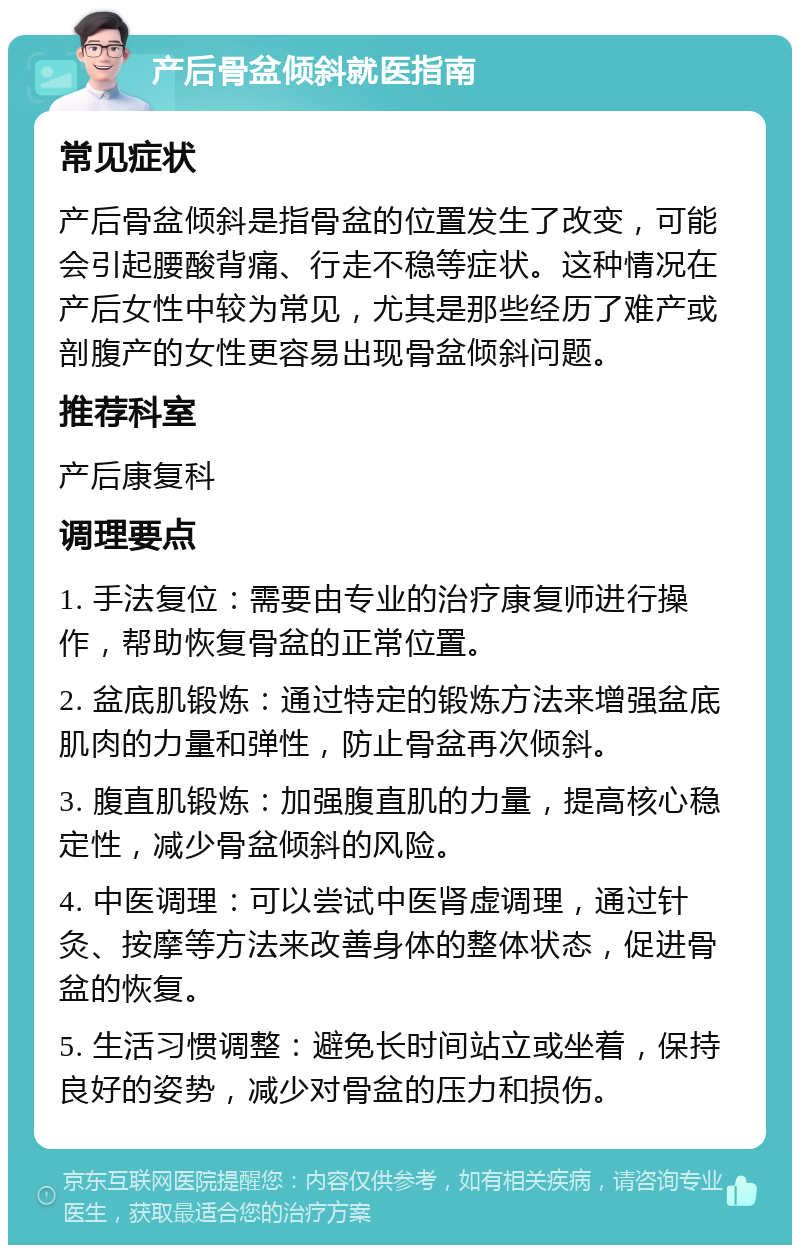 产后骨盆倾斜就医指南 常见症状 产后骨盆倾斜是指骨盆的位置发生了改变，可能会引起腰酸背痛、行走不稳等症状。这种情况在产后女性中较为常见，尤其是那些经历了难产或剖腹产的女性更容易出现骨盆倾斜问题。 推荐科室 产后康复科 调理要点 1. 手法复位：需要由专业的治疗康复师进行操作，帮助恢复骨盆的正常位置。 2. 盆底肌锻炼：通过特定的锻炼方法来增强盆底肌肉的力量和弹性，防止骨盆再次倾斜。 3. 腹直肌锻炼：加强腹直肌的力量，提高核心稳定性，减少骨盆倾斜的风险。 4. 中医调理：可以尝试中医肾虚调理，通过针灸、按摩等方法来改善身体的整体状态，促进骨盆的恢复。 5. 生活习惯调整：避免长时间站立或坐着，保持良好的姿势，减少对骨盆的压力和损伤。