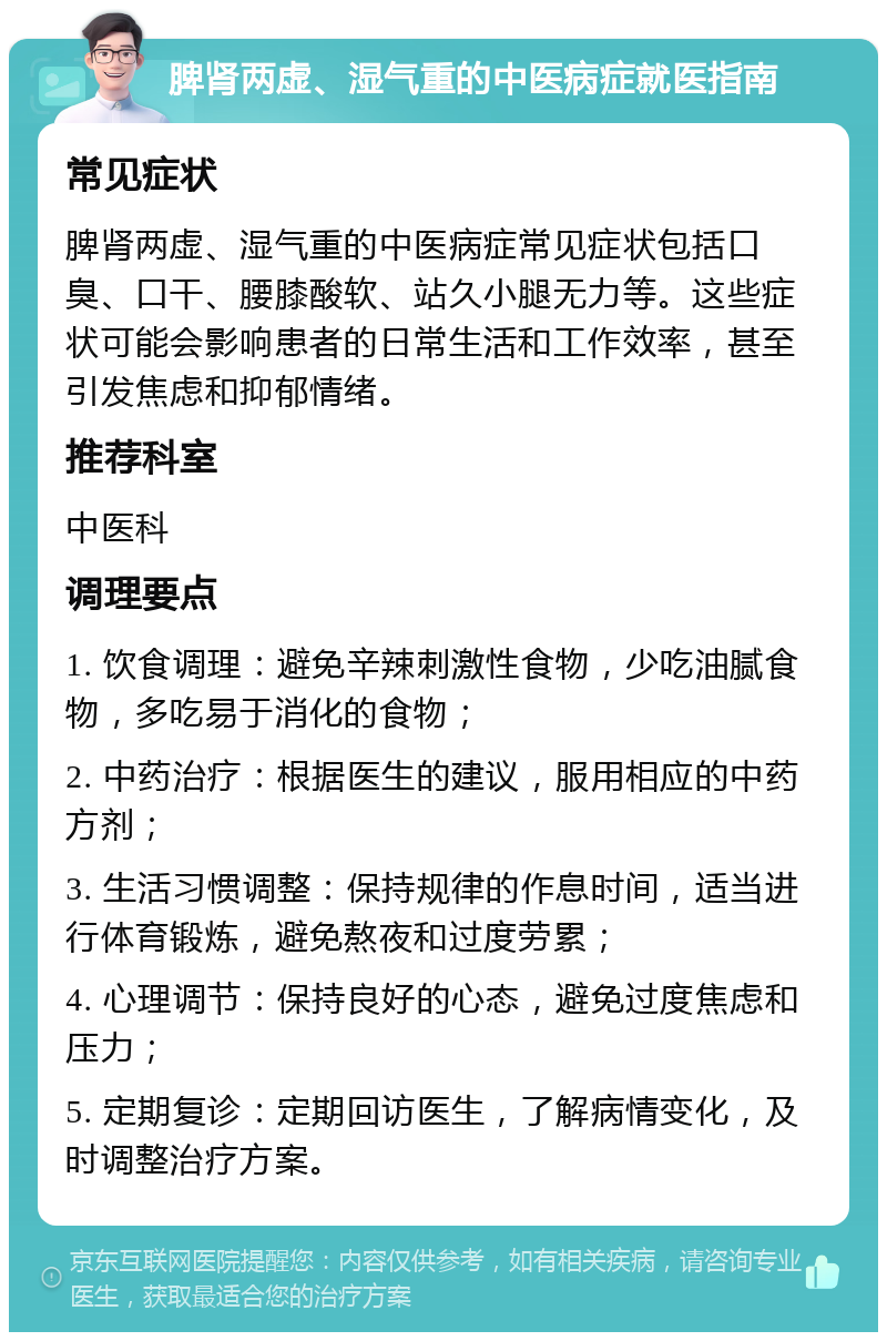 脾肾两虚、湿气重的中医病症就医指南 常见症状 脾肾两虚、湿气重的中医病症常见症状包括口臭、口干、腰膝酸软、站久小腿无力等。这些症状可能会影响患者的日常生活和工作效率，甚至引发焦虑和抑郁情绪。 推荐科室 中医科 调理要点 1. 饮食调理：避免辛辣刺激性食物，少吃油腻食物，多吃易于消化的食物； 2. 中药治疗：根据医生的建议，服用相应的中药方剂； 3. 生活习惯调整：保持规律的作息时间，适当进行体育锻炼，避免熬夜和过度劳累； 4. 心理调节：保持良好的心态，避免过度焦虑和压力； 5. 定期复诊：定期回访医生，了解病情变化，及时调整治疗方案。