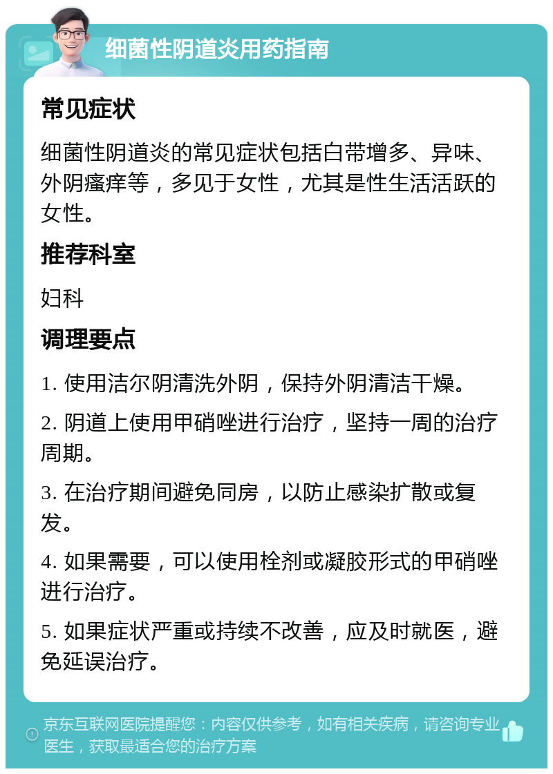 细菌性阴道炎用药指南 常见症状 细菌性阴道炎的常见症状包括白带增多、异味、外阴瘙痒等，多见于女性，尤其是性生活活跃的女性。 推荐科室 妇科 调理要点 1. 使用洁尔阴清洗外阴，保持外阴清洁干燥。 2. 阴道上使用甲硝唑进行治疗，坚持一周的治疗周期。 3. 在治疗期间避免同房，以防止感染扩散或复发。 4. 如果需要，可以使用栓剂或凝胶形式的甲硝唑进行治疗。 5. 如果症状严重或持续不改善，应及时就医，避免延误治疗。