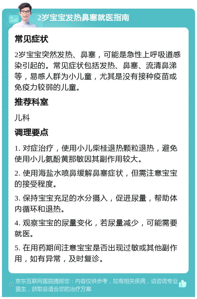 2岁宝宝发热鼻塞就医指南 常见症状 2岁宝宝突然发热、鼻塞，可能是急性上呼吸道感染引起的。常见症状包括发热、鼻塞、流清鼻涕等，易感人群为小儿童，尤其是没有接种疫苗或免疫力较弱的儿童。 推荐科室 儿科 调理要点 1. 对症治疗，使用小儿柴桂退热颗粒退热，避免使用小儿氨酚黄那敏因其副作用较大。 2. 使用海盐水喷鼻缓解鼻塞症状，但需注意宝宝的接受程度。 3. 保持宝宝充足的水分摄入，促进尿量，帮助体内循环和退热。 4. 观察宝宝的尿量变化，若尿量减少，可能需要就医。 5. 在用药期间注意宝宝是否出现过敏或其他副作用，如有异常，及时复诊。