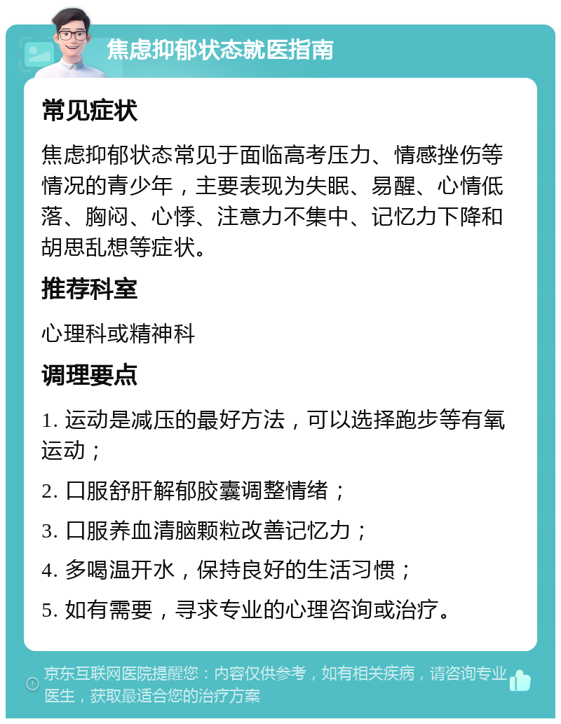 焦虑抑郁状态就医指南 常见症状 焦虑抑郁状态常见于面临高考压力、情感挫伤等情况的青少年，主要表现为失眠、易醒、心情低落、胸闷、心悸、注意力不集中、记忆力下降和胡思乱想等症状。 推荐科室 心理科或精神科 调理要点 1. 运动是减压的最好方法，可以选择跑步等有氧运动； 2. 口服舒肝解郁胶囊调整情绪； 3. 口服养血清脑颗粒改善记忆力； 4. 多喝温开水，保持良好的生活习惯； 5. 如有需要，寻求专业的心理咨询或治疗。