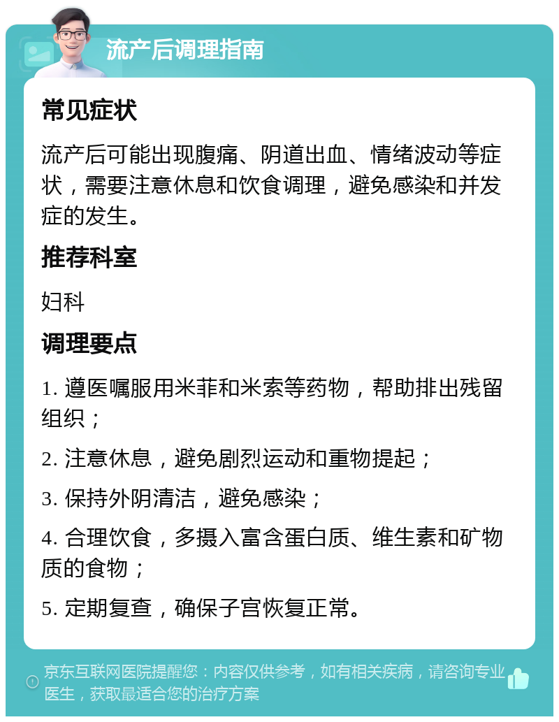 流产后调理指南 常见症状 流产后可能出现腹痛、阴道出血、情绪波动等症状，需要注意休息和饮食调理，避免感染和并发症的发生。 推荐科室 妇科 调理要点 1. 遵医嘱服用米菲和米索等药物，帮助排出残留组织； 2. 注意休息，避免剧烈运动和重物提起； 3. 保持外阴清洁，避免感染； 4. 合理饮食，多摄入富含蛋白质、维生素和矿物质的食物； 5. 定期复查，确保子宫恢复正常。