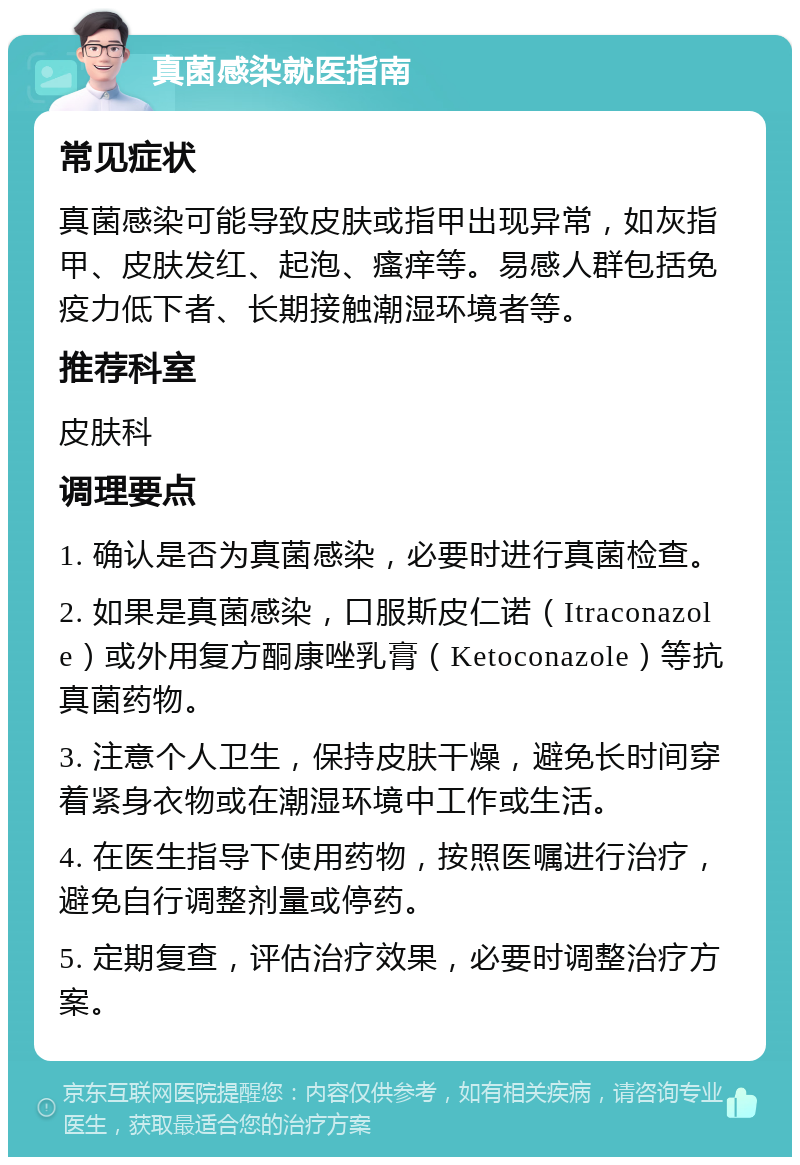 真菌感染就医指南 常见症状 真菌感染可能导致皮肤或指甲出现异常，如灰指甲、皮肤发红、起泡、瘙痒等。易感人群包括免疫力低下者、长期接触潮湿环境者等。 推荐科室 皮肤科 调理要点 1. 确认是否为真菌感染，必要时进行真菌检查。 2. 如果是真菌感染，口服斯皮仁诺（Itraconazole）或外用复方酮康唑乳膏（Ketoconazole）等抗真菌药物。 3. 注意个人卫生，保持皮肤干燥，避免长时间穿着紧身衣物或在潮湿环境中工作或生活。 4. 在医生指导下使用药物，按照医嘱进行治疗，避免自行调整剂量或停药。 5. 定期复查，评估治疗效果，必要时调整治疗方案。