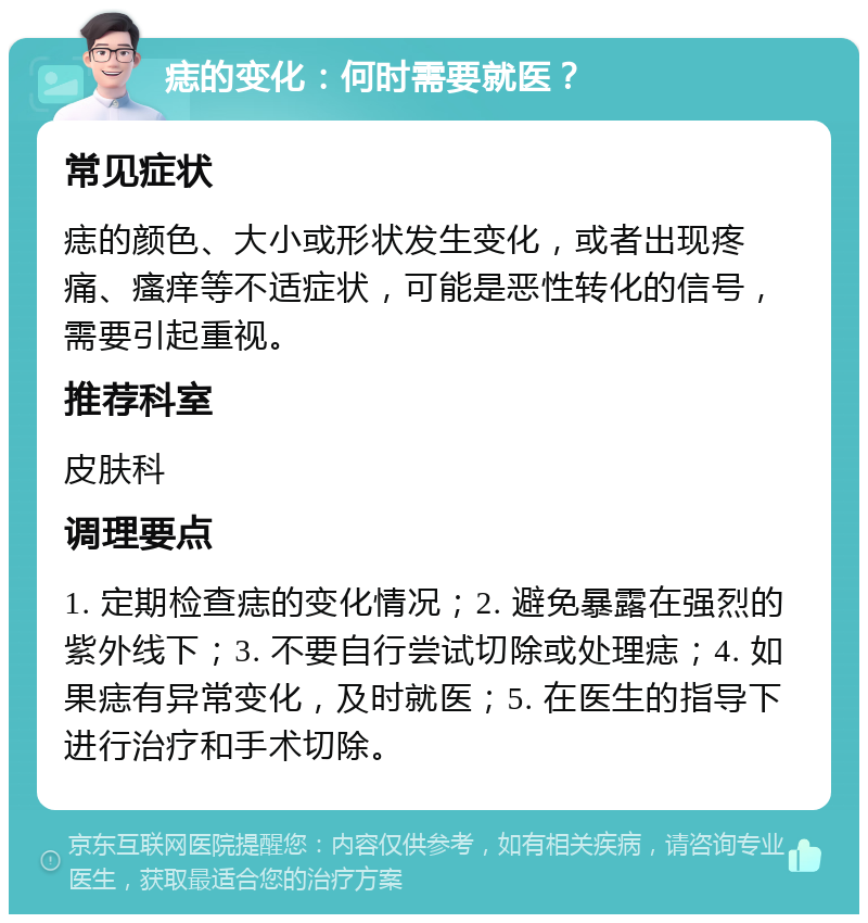 痣的变化：何时需要就医？ 常见症状 痣的颜色、大小或形状发生变化，或者出现疼痛、瘙痒等不适症状，可能是恶性转化的信号，需要引起重视。 推荐科室 皮肤科 调理要点 1. 定期检查痣的变化情况；2. 避免暴露在强烈的紫外线下；3. 不要自行尝试切除或处理痣；4. 如果痣有异常变化，及时就医；5. 在医生的指导下进行治疗和手术切除。