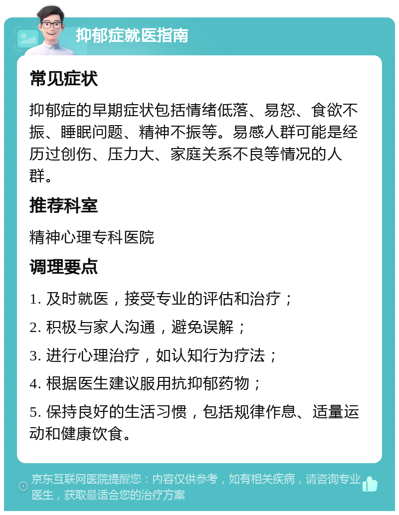 抑郁症就医指南 常见症状 抑郁症的早期症状包括情绪低落、易怒、食欲不振、睡眠问题、精神不振等。易感人群可能是经历过创伤、压力大、家庭关系不良等情况的人群。 推荐科室 精神心理专科医院 调理要点 1. 及时就医，接受专业的评估和治疗； 2. 积极与家人沟通，避免误解； 3. 进行心理治疗，如认知行为疗法； 4. 根据医生建议服用抗抑郁药物； 5. 保持良好的生活习惯，包括规律作息、适量运动和健康饮食。