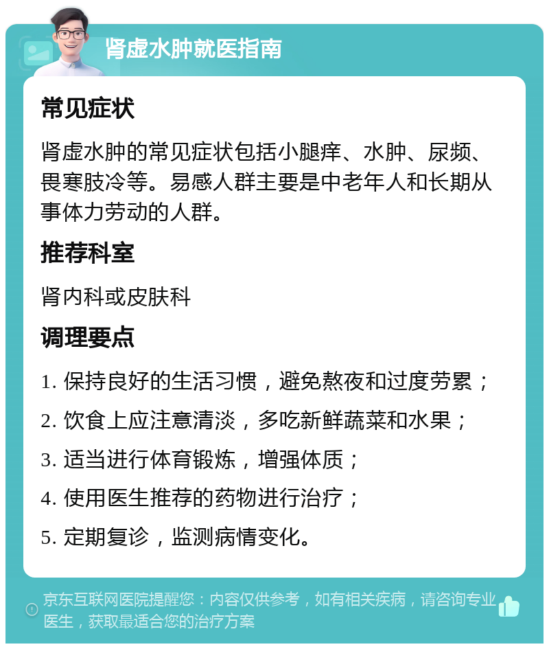 肾虚水肿就医指南 常见症状 肾虚水肿的常见症状包括小腿痒、水肿、尿频、畏寒肢冷等。易感人群主要是中老年人和长期从事体力劳动的人群。 推荐科室 肾内科或皮肤科 调理要点 1. 保持良好的生活习惯，避免熬夜和过度劳累； 2. 饮食上应注意清淡，多吃新鲜蔬菜和水果； 3. 适当进行体育锻炼，增强体质； 4. 使用医生推荐的药物进行治疗； 5. 定期复诊，监测病情变化。