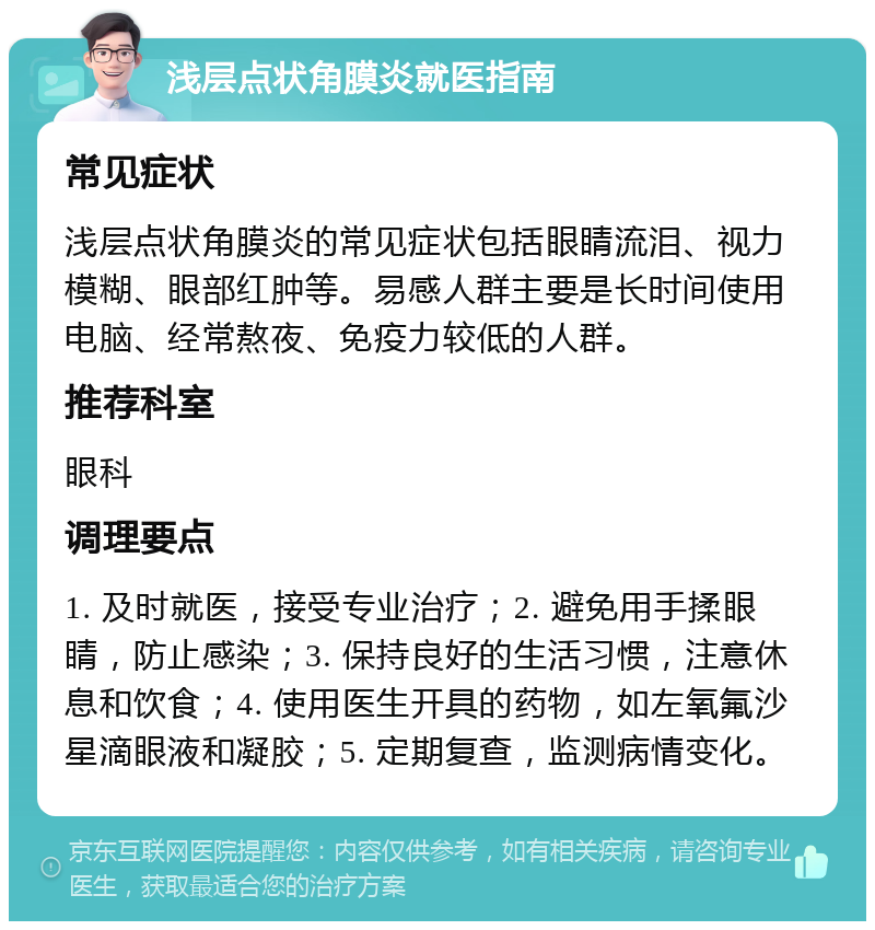 浅层点状角膜炎就医指南 常见症状 浅层点状角膜炎的常见症状包括眼睛流泪、视力模糊、眼部红肿等。易感人群主要是长时间使用电脑、经常熬夜、免疫力较低的人群。 推荐科室 眼科 调理要点 1. 及时就医，接受专业治疗；2. 避免用手揉眼睛，防止感染；3. 保持良好的生活习惯，注意休息和饮食；4. 使用医生开具的药物，如左氧氟沙星滴眼液和凝胶；5. 定期复查，监测病情变化。