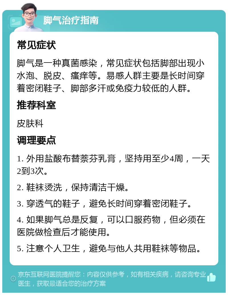 脚气治疗指南 常见症状 脚气是一种真菌感染，常见症状包括脚部出现小水泡、脱皮、瘙痒等。易感人群主要是长时间穿着密闭鞋子、脚部多汗或免疫力较低的人群。 推荐科室 皮肤科 调理要点 1. 外用盐酸布替萘芬乳膏，坚持用至少4周，一天2到3次。 2. 鞋袜烫洗，保持清洁干燥。 3. 穿透气的鞋子，避免长时间穿着密闭鞋子。 4. 如果脚气总是反复，可以口服药物，但必须在医院做检查后才能使用。 5. 注意个人卫生，避免与他人共用鞋袜等物品。