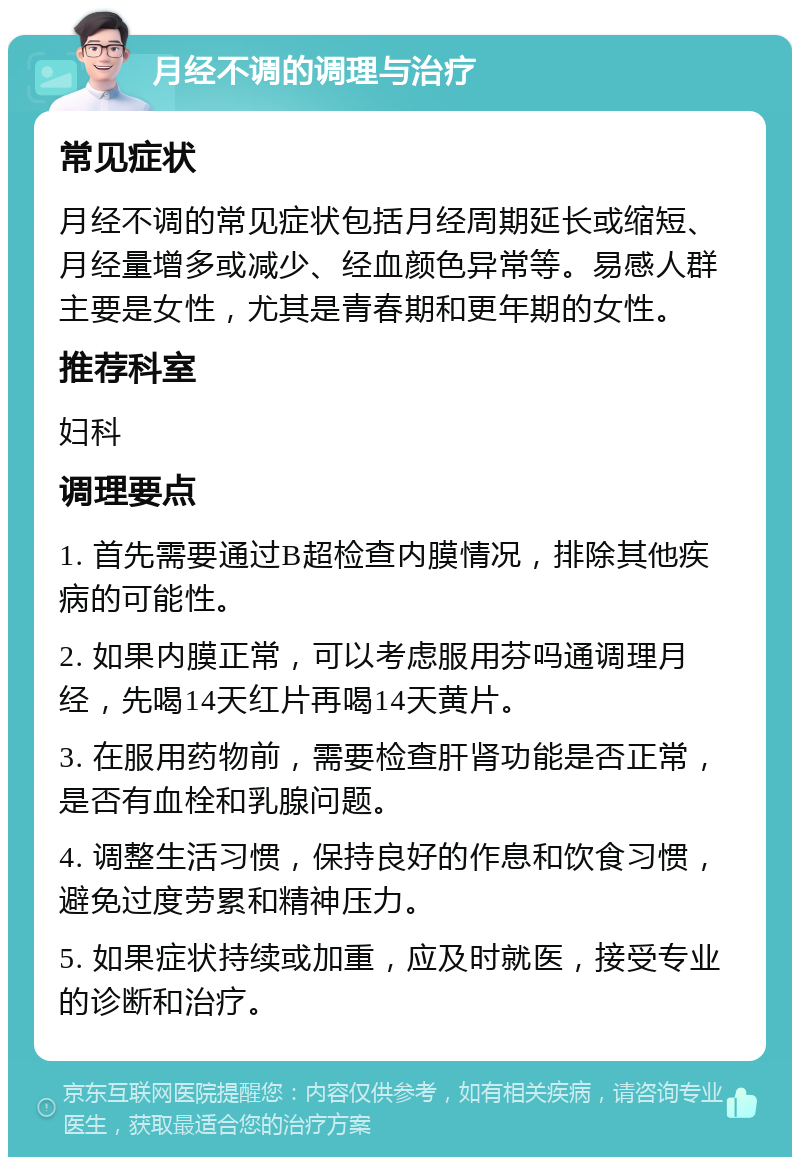 月经不调的调理与治疗 常见症状 月经不调的常见症状包括月经周期延长或缩短、月经量增多或减少、经血颜色异常等。易感人群主要是女性，尤其是青春期和更年期的女性。 推荐科室 妇科 调理要点 1. 首先需要通过B超检查内膜情况，排除其他疾病的可能性。 2. 如果内膜正常，可以考虑服用芬吗通调理月经，先喝14天红片再喝14天黄片。 3. 在服用药物前，需要检查肝肾功能是否正常，是否有血栓和乳腺问题。 4. 调整生活习惯，保持良好的作息和饮食习惯，避免过度劳累和精神压力。 5. 如果症状持续或加重，应及时就医，接受专业的诊断和治疗。