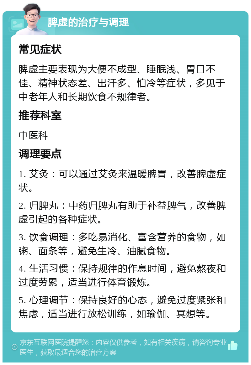 脾虚的治疗与调理 常见症状 脾虚主要表现为大便不成型、睡眠浅、胃口不佳、精神状态差、出汗多、怕冷等症状，多见于中老年人和长期饮食不规律者。 推荐科室 中医科 调理要点 1. 艾灸：可以通过艾灸来温暖脾胃，改善脾虚症状。 2. 归脾丸：中药归脾丸有助于补益脾气，改善脾虚引起的各种症状。 3. 饮食调理：多吃易消化、富含营养的食物，如粥、面条等，避免生冷、油腻食物。 4. 生活习惯：保持规律的作息时间，避免熬夜和过度劳累，适当进行体育锻炼。 5. 心理调节：保持良好的心态，避免过度紧张和焦虑，适当进行放松训练，如瑜伽、冥想等。