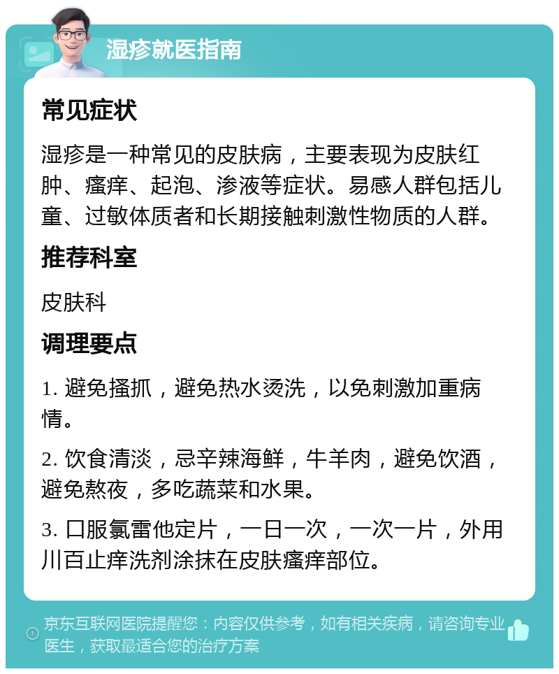 湿疹就医指南 常见症状 湿疹是一种常见的皮肤病，主要表现为皮肤红肿、瘙痒、起泡、渗液等症状。易感人群包括儿童、过敏体质者和长期接触刺激性物质的人群。 推荐科室 皮肤科 调理要点 1. 避免搔抓，避免热水烫洗，以免刺激加重病情。 2. 饮食清淡，忌辛辣海鲜，牛羊肉，避免饮酒，避免熬夜，多吃蔬菜和水果。 3. 口服氯雷他定片，一日一次，一次一片，外用川百止痒洗剂涂抹在皮肤瘙痒部位。