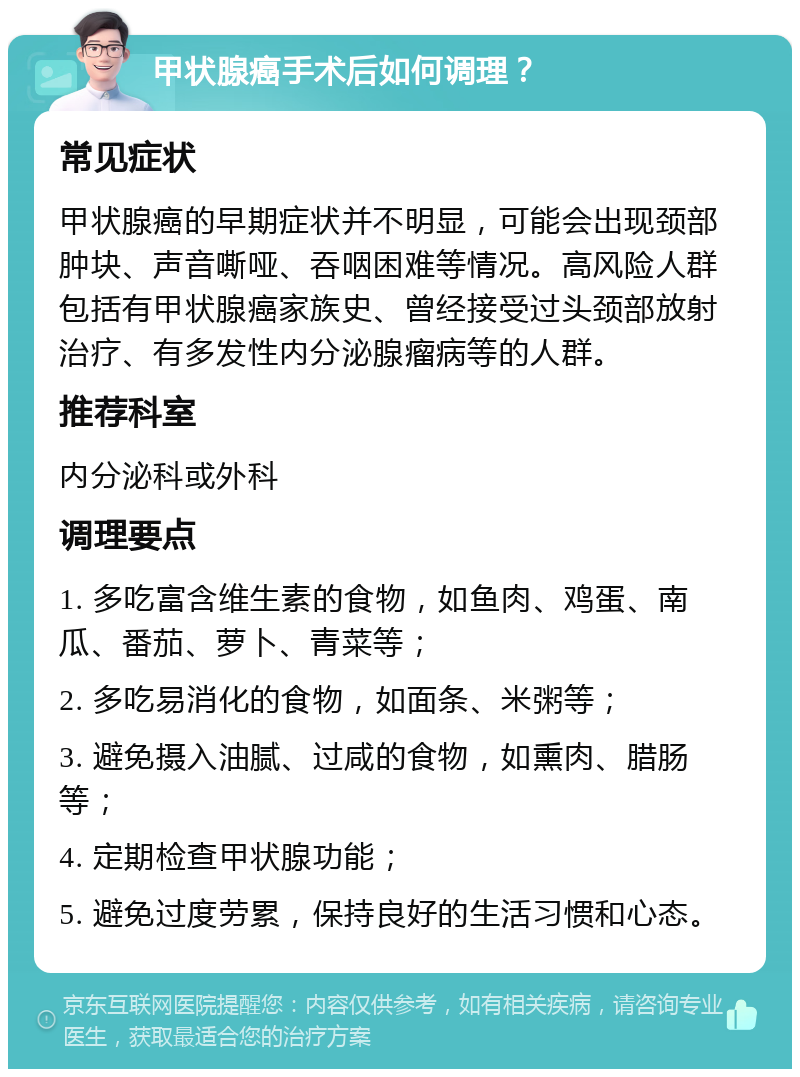 甲状腺癌手术后如何调理？ 常见症状 甲状腺癌的早期症状并不明显，可能会出现颈部肿块、声音嘶哑、吞咽困难等情况。高风险人群包括有甲状腺癌家族史、曾经接受过头颈部放射治疗、有多发性内分泌腺瘤病等的人群。 推荐科室 内分泌科或外科 调理要点 1. 多吃富含维生素的食物，如鱼肉、鸡蛋、南瓜、番茄、萝卜、青菜等； 2. 多吃易消化的食物，如面条、米粥等； 3. 避免摄入油腻、过咸的食物，如熏肉、腊肠等； 4. 定期检查甲状腺功能； 5. 避免过度劳累，保持良好的生活习惯和心态。