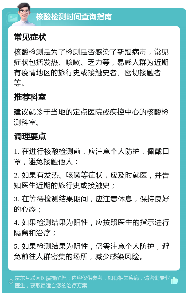 核酸检测时间查询指南 常见症状 核酸检测是为了检测是否感染了新冠病毒，常见症状包括发热、咳嗽、乏力等，易感人群为近期有疫情地区的旅行史或接触史者、密切接触者等。 推荐科室 建议就诊于当地的定点医院或疾控中心的核酸检测科室。 调理要点 1. 在进行核酸检测前，应注意个人防护，佩戴口罩，避免接触他人； 2. 如果有发热、咳嗽等症状，应及时就医，并告知医生近期的旅行史或接触史； 3. 在等待检测结果期间，应注意休息，保持良好的心态； 4. 如果检测结果为阳性，应按照医生的指示进行隔离和治疗； 5. 如果检测结果为阴性，仍需注意个人防护，避免前往人群密集的场所，减少感染风险。