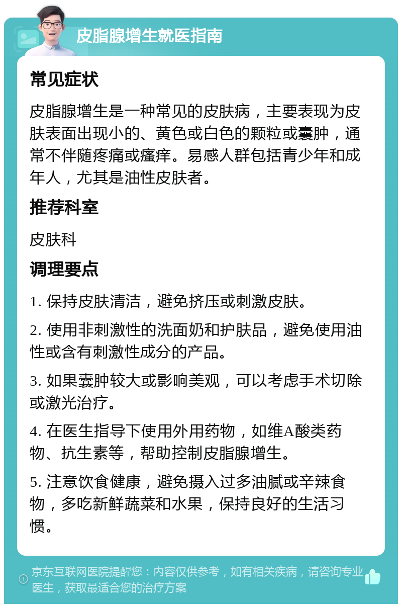 皮脂腺增生就医指南 常见症状 皮脂腺增生是一种常见的皮肤病，主要表现为皮肤表面出现小的、黄色或白色的颗粒或囊肿，通常不伴随疼痛或瘙痒。易感人群包括青少年和成年人，尤其是油性皮肤者。 推荐科室 皮肤科 调理要点 1. 保持皮肤清洁，避免挤压或刺激皮肤。 2. 使用非刺激性的洗面奶和护肤品，避免使用油性或含有刺激性成分的产品。 3. 如果囊肿较大或影响美观，可以考虑手术切除或激光治疗。 4. 在医生指导下使用外用药物，如维A酸类药物、抗生素等，帮助控制皮脂腺增生。 5. 注意饮食健康，避免摄入过多油腻或辛辣食物，多吃新鲜蔬菜和水果，保持良好的生活习惯。